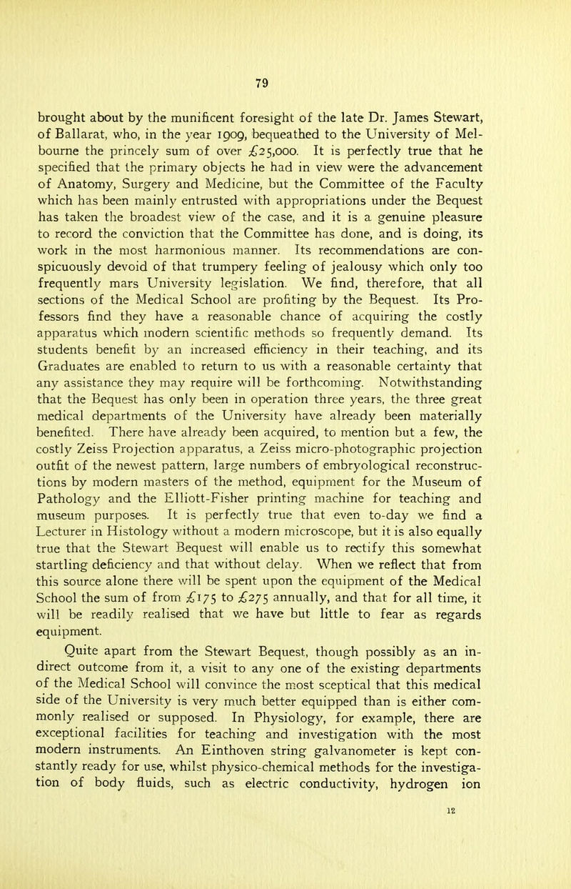 brought about by the munificent foresight of the late Dr. James Stewart, of Ballarat, who, in the year 1909, bequeathed to the University of Mel- bourne the princely sum of over £25,000. It is perfectly true that he specified that the primary objects he had in view were the advancement of Anatomy, Surgery and Medicine, but the Committee of the Faculty which has been mainly entrusted with appropriations under the Bequest has taken the broadest view of the case, and it is a genuine pleasure to record the conviction that the Committee has done, and is doing, its work in the most harmonious manner. Its recommendations are con- spicuously devoid of that trumpery feeling of jealousy which only too frequently mars University legislation. We find, therefore, that all sections of the Medical School are profiting by the Bequest. Its Pro- fessors find they have a reasonable chance of acquiring the costly apparatus which modern scientific methods so frequently demand. Its students benefit by an increased efficiency in their teaching, and its Graduates are enabled to return to us with a reasonable certainty that any assistance they may require will be forthcoming. Notwithstanding that the Bequest has only been in operation three years, the three great medical departments of the University have already been materially benefited. There have already been acquired, to mention but a few, the costly Zeiss Projection apparatus, a Zeiss micro-photographic projection outfit of the newest pattern, large numbers of embryological reconstruc- tions by modern masters of the method, equipment for the Museum of Pathology and the Elliott-Fisher printing machine for teaching and museum purposes. It is perfectly true that even to-day we find a Lecturer in Histology without a modern microscope, but it is also equally true that the Stewart Bequest will enable us to rectify this somewhat startling deficiency and that without delay. When we reflect that from this source alone there will be spent upon the equipment of the Medical School the sum of from £17$ to £275 annually, and that for all time, it will be readily realised that we have but little to fear as regards equipment. Quite apart from the Stewart Bequest, though possibly as an in- direct outcome from it, a visit to any one of the existing departments of the Medical School will convince the most sceptical that this medical side of the University is very much better equipped than is either com- monly realised or supposed. In Physiology, for example, there are exceptional facilities for teaching and investigation with the most modern instruments. An Einthoven string galvanometer is kept con- stantly ready for use, whilst physico-chemical methods for the investiga- tion of body fluids, such as electric conductivity, hydrogen ion 12
