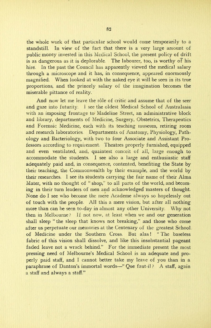 the whole work of that particular school would come temporarily to a standstill. In view of the fact that there is a very large amount of public money invested in this Medical School, the present policy of drift is as dangerous as it is deplorable. The labourer, too, is worthy of his hire. In the past the Council has apparently viewed the medical salary through a microscope and it has, in consequence, appeared enormously magnified. When looked at with the naked eye it will be seen in its true proportions, and the princely salary of the imagination becomes the miserable pittance of reality. And now let me leave the role of critic and assume that of the seer and gaze into futurity. I see the oldest Medical School of Australasia with an imposing frontage to Madeline Street, an administrative block and library, departments of Medicine, Surgery, Obstetrics, Therapeutics and Forensic Medicine, each with its teaching museum, retiring room and research laboratories. Departments of Anatomy, Physiology, Path- ology and Bacteriology, with two to four Associate and Assistant Pro- fessors according to requirement. Theatres properly furnished, equipped and even ventilated, and, quaintest conceit of all, large enough to accommodate the students. I see also a large and enthusiastic staff adequately paid and, in consequence, contented, benefiting the State by their teaching, the Commonwealth by their example, and the world by their researches. I see its students carrying the fair name of their Alma Mater, with no thought of  shop, to all parts of the world, and becom- ing in their turn leaders of men and acknowledged masters of thought. None do I see who become the mere Academe always so hopelessly out of touch with the people. All this a mere vision, but after all nothing more than can be seen to-day in almost any other University. Why not then in Melbourne? If not now, at least when we and our generation shall sleep  the sleep that knows not breaking, and those who come after us perpetuate our memories at the Centenary of the greatest School of Medicine under the Southern Cross. But alas!  The baseless fabric of this vision shall dissolve, and like this insubstantial pageant faded leave not a wrack behind. For the immediate present the most pressing need of Melbourne's Medical School is an adequate and pro- perly paid staff, and I cannot better take my leave of you than in a paraphrase of Danton's immortal words—• Que faut-il ? A staff, again a staff and always a staff.