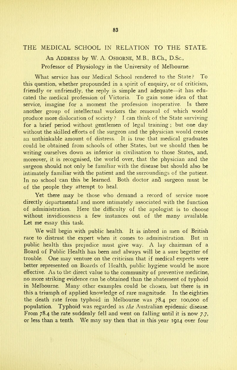 THE MEDICAL SCHOOL IN RELATION TO' THE STATE. An Address by W. A. Osborne, M.B., B.Ch., D.Sc, Professor of Physiology in the University of Melbourne. What service has our Medical School rendered to the State? To this question, whether propounded in a spirit of enquiry, or of criticism, friendly or unfriendly, the reply is simple and adequate—it has edu- cated the medical profession of Victoria. To gain some idea of that service, imagine for a moment the profession inoperative. Is there another group of intellectual workers the removal of which would produce more dislocation of society? I can think of the State surviving for a brief period without gentlemen of legal training ; but one day without the skilled efforts of the surgeon and the physician would create an unthinkable amount of distress. It is true that medical graduates could be obtained from schools of other States, but we should then be writing ourselves down as inferior in civilisation to those States, and, moreover, it is recognised, the world over, that the physician and the surgeon should not only be familiar with the disease but should also be intimately familiar with the patient and the surroundings of the patient. In no school can this be learned. Both doctor ancl surgeon must be of the people they attempt to heal. Yet there may be those who demand a record of service more directly departmental and more intimately associated with the function of administration. Here the difficulty of the apologist is to choose without invidiousness a few instances out of the many available. Let me essay this task. We will begin with public health. It is inbred in men of British race to distrust the expert when it comes to administration. But in public health this prejudice must give way. A lay chairman of a Board of Public Health has been and always will be a sure begetter of trouble. One may venture on the criticism that if medical experts were better represented on Boards of Health, public hygiene would be more effective. As to the direct value to the community of preventive medicine, no more striking evidence can be obtained than the abatement of typhoid in Melbourne. Many other examples could be chosen, but there is in this a triumph of applied knowledge of rare magnitude. In the eighties the death rate from typhoid in Melbourne was 78.4 per 100,000 of population. Typhoid was regarded as the Australian epidemic disease. From 78.4 the rate suddenly fell and went on falling until it is now 7.7, or less than a tenth. We may say then that in this year 1914 over four