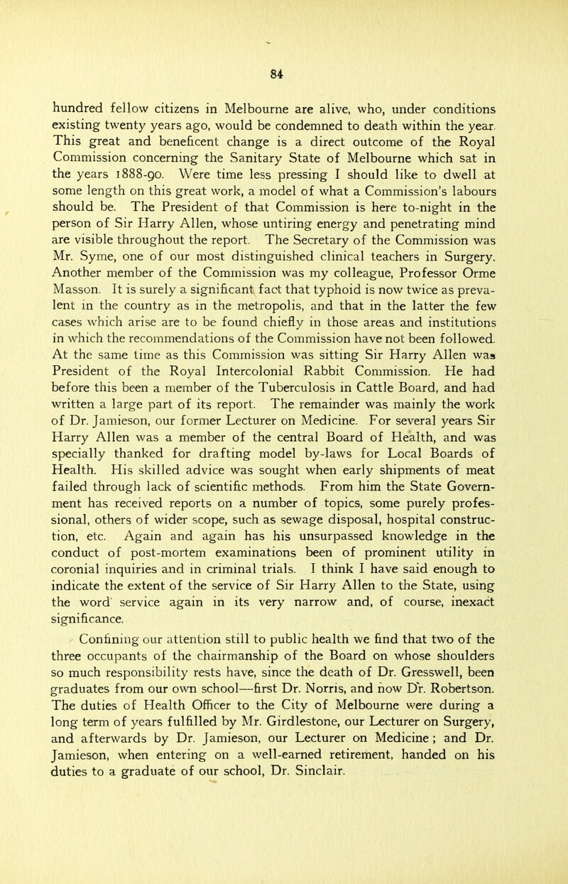 hundred fellow citizens in Melbourne are alive, who, under conditions existing twenty years ago, would be condemned to death within the year. This great and beneficent change is a direct outcome of the Royal Commission concerning the Sanitary State of Melbourne which sat in the years 1888-90. Were time less pressing I should like to dwell at some length on this great work, a model of what a Commission's labours should be. The President of that Commission is here to-night in the person of Sir Harry Allen, whose untiring energy and penetrating mind are visible throughout the report. The Secretary of the Commission was Mr. Syme, one of our most distinguished clinical teachers in Surgery. Another member of the Commission was my colleague, Professor Orme Masson. It is surely a significant fact that typhoid is now twice as preva- lent in the country as in the metropolis, and that in the latter the few cases which arise are to be found chiefly in those areas and institutions in which the recommendations of the Commission have not been followed. At the same time as this Commission was sitting Sir Harry Allen was President of the Royal Intercolonial Rabbit Commission. He had before this been a member of the Tuberculosis in Cattle Board, and had written a large part of its report. The remainder was mainly the work of Dr. Jamieson, our former Lecturer on Medicine. For several years Sir Harry Allen was a member of the central Board of Health, and was specially thanked for drafting model by-laws for Local Boards of Health. His skilled advice was sought when early shipments of meat failed through lack of scientific methods. From him the State Govern- ment has received reports on a number of topics, some purely profes- sional, others of wider scope, such as sewage disposal, hospital construc- tion, etc. Again and again has his unsurpassed knowledge in the conduct of post-mortem examinations been of prominent utility in coronial inquiries and in criminal trials. I think I have said enough to indicate the extent of the service of Sir Harry Allen to the State, using the word' service again in its very narrow and, of course, inexact significance. Confining our attention still to public health we find that two of the three occupants of the chairmanship of the Board on whose shoulders so much responsibility rests have, since the death of Dr. Gresswell, been graduates from our own school—first Dr. Norris, and how Dr. Robertson. The duties of Health Officer to the City of Melbourne were during a long term of years fulfilled by Mr. Girdlestone, our Lecturer on Surgery, and afterwards by Dr. Jamieson, our Lecturer on Medicine ; and Dr. Jamieson, when entering on a well-earned retirement, handed on his duties to a graduate of our school, Dr. Sinclair.