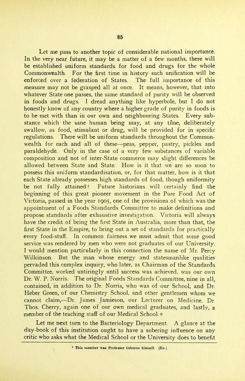 Let me pass to another topic of considerable national importance. In the very near future, it may be a matter of a few months, there will be established uniform standards for food and drugs for the whole Commonwealth. For the first time in history such unification will be enforced over a federation of States. The full importance of this measure may not be grasped all at once. It means, however, that into whatever State one passes, the same standard of purity will be observed in foods and drugs. I dread anything like hyperbole, but I do not honestly know of any country where a higher grade of purity in foods is to be met with than in our own and neighbouring States. Every sub- stance which the sane human being may, at any time, deliberately swallow, as food, stimulant or drug, will be provided for in specific regulations. There will be uniform standards throughout the Common- wealth for each and all of these—peas, pepper, pastry, pickles and paraldehyde. Only in the case of a very few substances of variable composition and not of inter-State commerce may slight differences be allowed between State and State. How is it that we are so soon to possess this uniform standardisation, or, for that matter, how, is it that each State already possesses high standards of food, though uniformity be not fully attained? Future historians will certainly find the beginning of this great pioneer movement in the Pure Food Act of Victoria, passed in the year 1905, one of the provisions of which was the appointment of a Foods Standards Committee to make definitions and propose standards after exhaustive investigation. Victoria will always have the credit of being the first State in Australia, more than that, the first State in the Empire, to bring out a set of standards for practically every food-stuff. In common fairness we must admit that some good service was rendered by men who were not graduates of our University. I would mention particularly in this connection the name of Mr. Percy Wilkinson. But the man whose energy and statesmanlike qualities pervaded this complex inquiry, who later, as Chairman of the Standards Committee, worked untiringly until success was achieved, was our own Dr. W. P. Norris. The original Foods Standards Committee, nine in all, contained, in addition to Dr. Norris, who was of our School, and Dr. Heber Green, of our Chemistry School, and other gentlemen whom we cannot claim,—Dr. James Jamieson, our Lecturer on Medicine, Dr Thos. Cherry, again one of our own medical graduates, and lastly, a member of the teaching staff of our Medical School.* Let me next turn to the Bacteriology Department. A glance at the day-book of this institution ought to have a sobering influence on any critic who asks what the Medical School or the University does to benefit * This member was Professor Osborne himself. (Ed.)