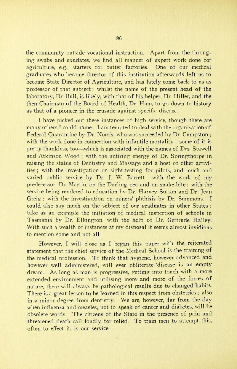 8fi the community outside vocational instruction. Apart from the throng- ing swabs and exudates, we find all manner of expert work done for agriculture, e.g., starters for butter factories. One of our medical graduates who became director of this institution afterwards left us to become State Director of Agriculture, and has lately come back to us as professor of that subject; whilst the name of the present head of the laboratory, Dr. Bull, is likely, with that of his helper, Dr. Hiller, and the then Chairman of the Board of Health, Dr. Ham, to go down to history as that of a pioneer in the crusade against specific disease. I have picked out these instances of high service, though there are many others I could name. T am tempted to deal with the organisation of Federal Quarantine by Dr. Norris, who was succeeded by Dr. Cumpston ; with the work done in connection with infantile mortality—some of it is pretty thankless, too—which is associated with the names of Drs. Stawell and Atkinson Wood ; with the untiring energy of Dr. Springthorpe in raising the status of Dentistry and Massage and a host of other activi- ties ; with the investigation on sipht-testing for pilots, and much and varied public service by Dr. J. W. Barrett; with the work of ray predecessor, Dr. Martin, on the Darling pea and on snake-bite ; with the service being rendered to education by Dr. Harvey Sutton and Dr. Jean Greip; ; with the investip-ation on miners' phthisis bv Dr. Summons. I could also say much on the subject of our graduates in other States ; take as an example the initiation of medical inspection of schools in Tasmania by Dr. Elkington, with the help of Dr. Gertrude Halley. With such a wealth of instances at my disposal it seems almost invidious to mention some and not all. However, I will close as I began this paper with the reiterated statement that the chief service of the Medical School is the training of the medical profession. To think that hvgiene, however advanced and however well administered, will ever obliterate 'disease is an empty dream. As long as man is progressive, getting into touch with a more extended environment and utilising more and more of the forces of nature, there will always be pathological results due to changed habits. There is a great lesson to be learned in this respect from obstetrics ; also in a minor degree from dentistry. We are, however, far from the day when influenza and measles, not to speak of cancer and diabetes, will be obsolete words. The citizens of the State in the presence of pain and threatened death call loudly for relief. To train men to attempt this, often to effect it, is our service.