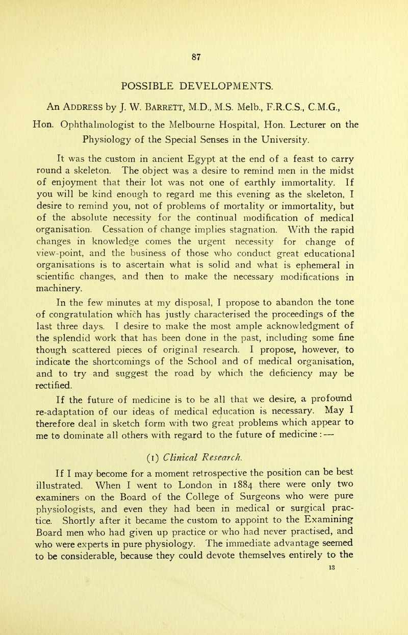 POSSIBLE DEVELOPMENTS. An Address by J. W. Barrett, M.D., M.S. Melb., F.R.C.S., C.M.G., Hon. Ophthalmologist to the Melbourne Hospital, Hon. Lecturer on the Physiology of the Special Senses in the University. It was the custom in ancient Egypt at the end of a feast to carry round a skeleton. The object was a desire to remind men in the midst of enjoyment that their lot was not one of earthly immortality. If you will be kind enough to regard me this evening as the skeleton, I desire to remind you, not of problems of mortality or immortality, but of the absolute necessity for the continual modification of medical organisation. Cessation of change implies stagnation. With the rapid changes in knowledge comes the urgent necessity for change of view-point, and the business of those who conduct great educational organisations is to ascertain what is solid and what is ephemeral in scientific changes, and then to make the necessary modifications in machinery. In the few minutes at my disposal, I propose to abandon the tone of congratulation which has justly characterised the proceedings of the last three days. I desire to make the most ample acknowledgment of the splendid work that has been done in the past, including some fine though scattered pieces of original research. I propose, however, to indicate the shortcomings of the School and of medical organisation, and to try and suggest the road by which the deficiency may be rectified. If the future of medicine is to be all that we desire, a profound re-adaptation of our ideas of medical education is necessary. May I therefore deal in sketch form with two great problems which appear to me to dominate all others with regard to the future of medicine: — (i) Clinical Research. If I may become for a moment retrospective the position can be best illustrated. When I went to London in 1884 there were only two examiners on the Board of the College of Surgeons who were pure physiologists, and even they had been in medical or surgical prac- tice. Shortly after it became the custom to appoint to the Examining Board men who had given up practice or who had never practised, and who were experts in pure physiology. The immediate advantage seemed to be considerable, because they could devote themselves entirely to the 13