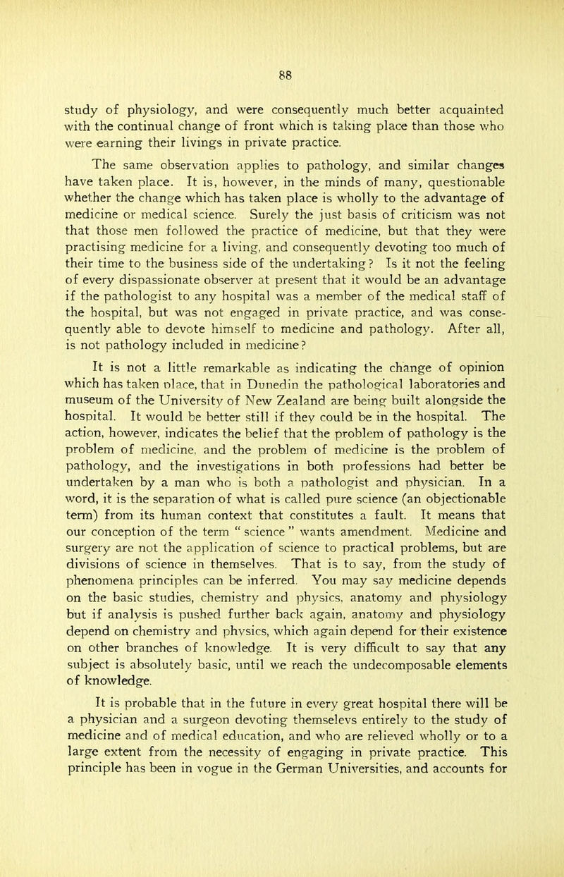 study of physiology, and were consequently much better acquainted with the continual change of front which is taking place than those who were earning their livings in private practice. The same observation applies to pathology, and similar changes have taken place. It is, however, in the minds of many, questionable whether the change which has taken place is wholly to the advantage of medicine or medical science. Surely the just basis of criticism was not that those men followed the practice of medicine, but that they were practising medicine for a living, and consequently devoting too much of their time to the business side of the undertaking? Is it not the feeling of every dispassionate observer at present that it would be an advantage if the pathologist to any hospital was a member of the medical staff of the hospital, but was not engaged in private practice, and was conse- quently able to devote himself to medicine and pathology. After all, is not pathology included in medicine? It is not a little remarkable as indicating the change of opinion which has taken olace, that in Dunedin the pathological laboratories and museum of the University of New Zealand are being built alongside the hospital. It would be better still if thev could be in the hospital. The action, however, indicates the belief that the problem of pathology is the problem of medicine, and the problem of medicine is the problem of pathology, and the investigations in both professions had better be undertaken by a man who is both a pathologist and physician. In a word, it is the separation of what is called pure science (an objectionable term) from its human context that constitutes a fault. It means that our conception of the term  science  wants amendment. Medicine and surgery are not the application of science to practical problems, but are divisions of science in themselves. That is to say, from the study of phenomena principles can be inferred. You may say medicine depends on the basic studies, chemistry and physics, anatomy and physiology but if analysis is pushed further back again, anatomy and physiology depend on chemistry and phvsics, which again depend for their existence on other branches of knowledge. It is very difficult to say that any subject is absolutely basic, until we reach the undecomposable elements of knowledge. It is probable that in the future in every great hospital there will be a physician and a surgeon devoting themselevs entirely to the study of medicine and of medical education, and who are relieved wholly or to a large extent from the necessity of engaging in private practice. This principle has been in vogue in the German Universities, and accounts for