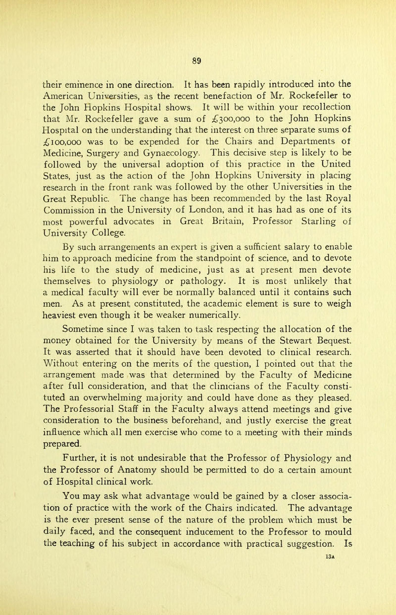 their eminence in one direction. It has been rapidly introduced into the American Universities, as the recent benefaction of Mr. Rockefeller to the John Hopkins Hospital shows. It will be within your recollection that Mr. Rockefeller gave a sum of £300,000 to the John Hopkins Hospital on the understanding that the interest on three separate sums of £100,000 was to be expended for the Chairs and Departments ol Medicine, Surgery and Gynaecology. This decisive step is likely to be followed by the universal adoption of this practice in the United States, just as the action of the John Hopkins University in placing research in the front rank was followed by the other Universities in the Great Republic. The change has been recommended by the last Royal Commission in the University of London, and it has had as one of its most powerful advocates in Great Britain, Professor Starling of University College. By such arrangements an expert is given a sufficient salary to enable him to approach medicine from the standpoint of science, and to devote his life to the study of medicine, just as at present men devote themselves to physiology or pathology. It is most unlikely that a medical faculty will ever be normally balanced until it contains such men. As at present, constituted, the academic element is sure to weigh heaviest even though it be weaker numerically. Sometime since I was taken to task respecting the allocation of the money obtained for the University by means of the Stewart Bequest. It was asserted that it should have been devoted to clinical research. Without entering on the merits of the question, I pointed out that the arrangement made was that determined by the Faculty of Medicine after full consideration, and that the clinicians of the Faculty consti- tuted an overwhelming majority and could have done as they pleased. The Professorial Staff in the Faculty always attend meetings and give consideration to the business beforehand, and justly exercise the great influence which all men exercise who come to a meeting with their minds prepared. Further, it is not undesirable that the Professor of Physiology and the Professor of Anatomy should be permitted to do a certain amount of Hospital clinical work. You may ask what advantage would be gained by a closer associa- tion of practice with the work of the Chairs indicated. The advantage is the ever present sense of the nature of the problem which must be daily faced, and the consequent inducement to the Professor to mould the teaching of his subject in accordance with practical suggestion. Is 13A