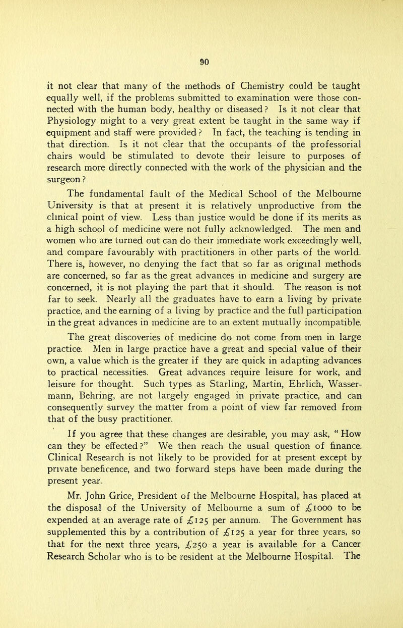 it not clear that many of the methods of Chemistry could be taught equally well, if the problems submitted to examination were those con- nected with the human body, healthy or diseased ? Is it not clear that Physiology might to a very great extent be taught in the same way if equipment and staff were provided ? In fact, the teaching is tending in that direction. Is it not clear that the occupants of the professorial chairs would be stimulated to devote their leisure to purposes of research more directly connected with the work of the physician and the surgeon ? The fundamental fault of the Medical School of the Melbourne University is that at present it is relatively unproductive from the clinical point of view. Less than justice would be done if its merits as a high school of medicine were not fully acknowledged. The men and women who are turned out can do their immediate work exceedingly well, and compare favourably with practitioners in other parts of the world. There is, however, no denying the fact that so far as original methods are concerned, so far as the great advances in medicine and surgery are concerned, it is not playing the part that it should. The reason is not far to seek. Nearly all the graduates have to earn a living by private practice, and the earning of a living by practice and the full participation in the great advances in medicine are to an extent mutually incompatible. The great discoveries of medicine do not come from men in large practice. Men in large practice have a great and special value of their own, a value which is the greater if they are quick in adapting advances to practical necessities. Great advances require leisure for work, and leisure for thought. Such types as Starling, Martin, Ehrlich, Wasser- mann, Behring, are not largely engaged in private practice, and can consequently survey the matter from a point of view far removed from that of the busy practitioner. If you agree that these changes are desirable, you may ask, How can they be effected ? We then reach the usual question of finance. Clinical Research is not likely to be provided for at present except by private beneficence, and two forward steps have been made during the present year. Mr. John Grice, President of the Melbourne Hospital, has placed at the disposal of the University of Melbourne a sum of ^iooo to be expended at an average rate of £125 per annum. The Government has supplemented this by a contribution of £125 a year for three years, so that for the next three years, £250 a year is available for a Cancer Research Scholar who is to be resident at the Melbourne Hospital. The