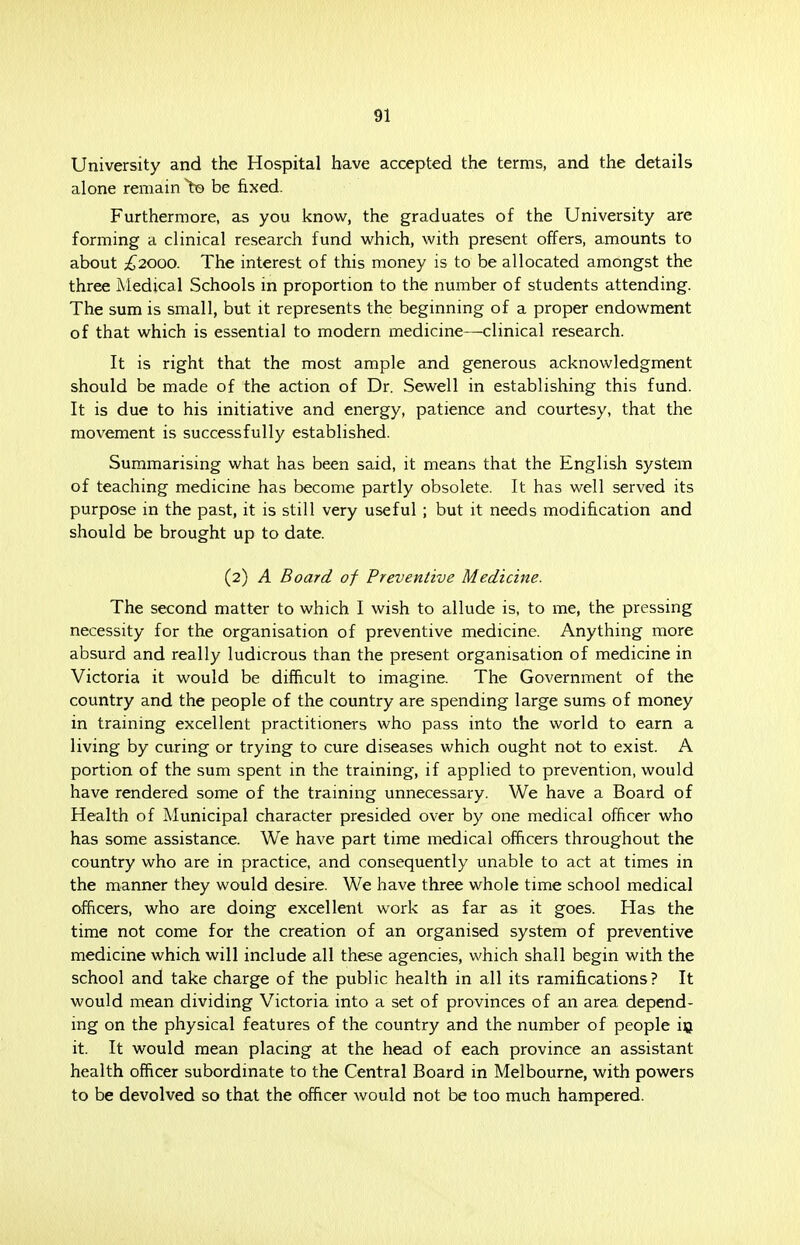 University and the Hospital have accepted the terms, and the details alone remain to be fixed. Furthermore, as you know, the graduates of the University are forming a clinical research fund which, with present offers, amounts to about £2000. The interest of this money is to be allocated amongst the three Medical Schools in proportion to the number of students attending. The sum is small, but it represents the beginning of a proper endowment of that which is essential to modern medicine—clinical research. It is right that the most ample and generous acknowledgment should be made of the action of Dr. Sewell in establishing this fund. It is due to his initiative and energy, patience and courtesy, that the movement is successfully established. Summarising what has been said, it means that the English system of teaching medicine has become partly obsolete. It has well served its purpose in the past, it is still very useful ; but it needs modification and should be brought up to date. (2) A Board of Preventive Medicine. The second matter to which I wish to allude is, to me, the pressing necessity for the organisation of preventive medicine. Anything more absurd and really ludicrous than the present organisation of medicine in Victoria it would be difficult to imagine. The Government of the country and the people of the country are spending large sums of money in training excellent practitioners who pass into the world to earn a living by curing or trying to cure diseases which ought not to exist. A portion of the sum spent in the training, if applied to prevention, would have rendered some of the training unnecessary. We have a Board of Health of Municipal character presided over by one medical officer who has some assistance. We have part time medical officers throughout the country who are in practice, and consequently unable to act at times in the manner they would desire. We have three whole time school medical officers, who are doing excellent work as far as it goes. Has the time not come for the creation of an organised system of preventive medicine which will include all these agencies, which shall begin with the school and take charge of the public health in all its ramifications? It would mean dividing Victoria into a set of provinces of an area depend- ing on the physical features of the country and the number of people in it. It would mean placing at the head of each province an assistant health officer subordinate to the Central Board in Melbourne, with powers to be devolved so that the officer would not be too much hampered.