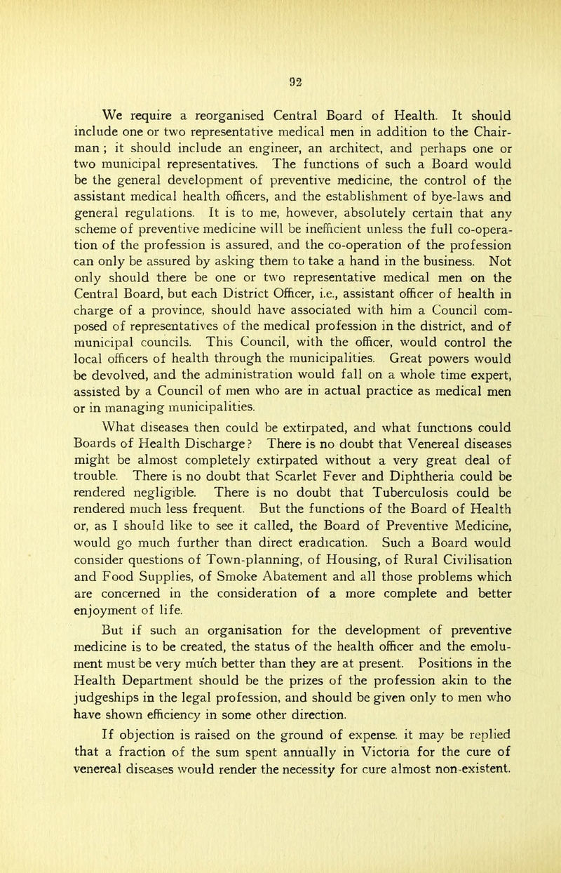 We require a reorganised Central Board of Health. It should include one or two representative medical men in addition to the Chair- man ; it should include an engineer, an architect, and perhaps one or two municipal representatives. The functions of such a Board would be the general development of preventive medicine, the control of the assistant medical health officers, and the establishment of bye-laws and general regulations. It is to me, however, absolutely certain that any scheme of preventive medicine will be inefficient unless the full co-opera- tion of the profession is assured, and the co-operation of the profession can only be assured by asking them to take a hand in the business. Not only should there be one or two representative medical men on the Central Board, but each District Officer, i.e., assistant officer of health in charge of a province, should have associated with him a Council com- posed of representatives of the medical profession in the district, and of municipal councils. This Council, with the officer, would control the local officers of health through the municipalities. Great powers would be devolved, and the administration would fall on a whole time expert, assisted by a Council of men who are in actual practice as medical men or in managing municipalities. What diseases then could be extirpated, and what functions could Boards of Health Discharge ? There is no doubt that Venereal diseases might be almost completely extirpated without a very great deal of trouble. There is no doubt that Scarlet Fever and Diphtheria could be rendered negligible. There is no doubt that Tuberculosis could be rendered much less frequent. But the functions of the Board of Health or, as I should like to see it called, the Board of Preventive Medicine, would go much further than direct eradication. Such a Board would consider questions of Town-planning, of Housing, of Rural Civilisation and Food Supplies, of Smoke Abatement and all those problems which are concerned in the consideration of a more complete and better enjoyment of life. But if such an organisation for the development of preventive medicine is to be created, the status of the health officer and the emolu- ment must be very much better than they are at present. Positions in the Health Department should be the prizes of the profession akin to the judgeships in the legal profession, and should be given only to men who have shown efficiency in some other direction. If objection is raised on the ground of expense, it may be replied that a fraction of the sum spent annually in Victoria for the cure of venereal diseases would render the necessity for cure almost non-existent.