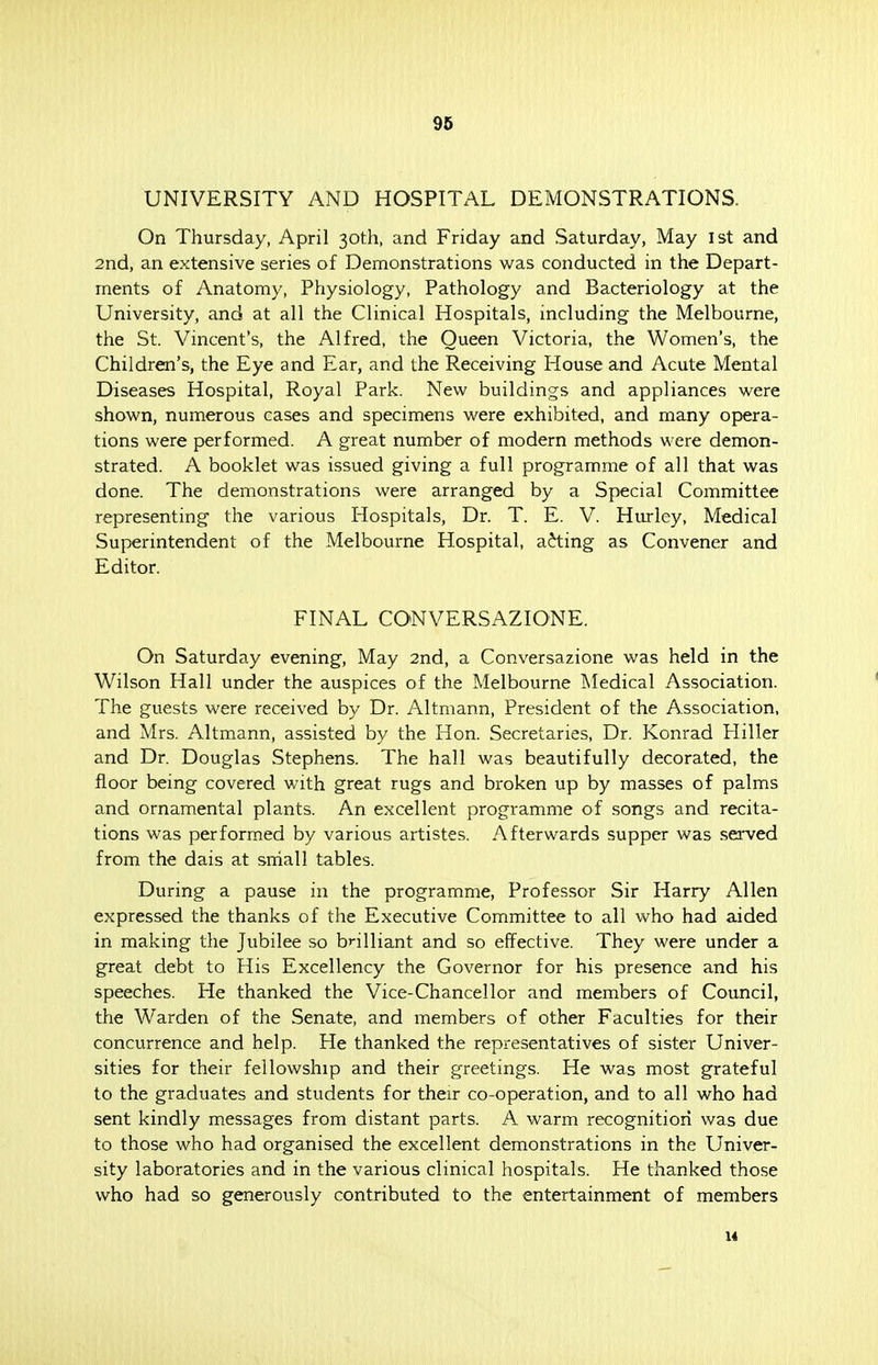 UNIVERSITY AND HOSPITAL DEMONSTRATIONS. On Thursday, April 30th, and Friday and Saturday, May 1st and 2nd, an extensive series of Demonstrations was conducted in the Depart- ments of Anatomy, Physiology, Pathology and Bacteriology at the University, and at all the Clinical Hospitals, including the Melbourne, the St. Vincent's, the Alfred, the Queen Victoria, the Women's, the Children's, the Eye and Ear, and the Receiving House and Acute Mental Diseases Hospital, Royal Park. New buildings and appliances were shown, numerous cases and specimens were exhibited, and many opera- tions were performed. A great number of modern methods were demon- strated. A booklet was issued giving a full programme of all that was done. The demonstrations were arranged by a Special Committee representing the various Hospitals, Dr. T. E. V. Hurley, Medical Superintendent of the Melbourne Hospital, acting as Convener and Editor. FINAL CONVERSAZIONE. On Saturday evening, May 2nd, a Conversazione was held in the Wilson Hall under the auspices of the Melbourne Medical Association. The guests were received by Dr. Altmann, President of the Association, and Mrs. Altmann, assisted by the Hon. Secretaries, Dr. Konrad Hiller and Dr. Douglas Stephens. The hall was beautifully decorated, the floor being covered with great rugs and broken up by masses of palms and ornamental plants. An excellent programme of songs and recita- tions was performed by various artistes. Afterwards supper was served from the dais at small tables. During a pause in the programme, Professor Sir Harry Allen expressed the thanks of the Executive Committee to all who had aided in making the Jubilee so brilliant and so effective. They were under a great debt to His Excellency the Governor for his presence and his speeches. He thanked the Vice-Chancellor and members of Council, the Warden of the Senate, and members of other Faculties for their concurrence and help. He thanked the representatives of sister Univer- sities for their fellowship and their greetings. He was most grateful to the graduates and students for their co-operation, and to all who had sent kindly messages from distant parts. A warm recognition was due to those who had organised the excellent demonstrations in the Univer- sity laboratories and in the various clinical hospitals. He thanked those who had so generously contributed to the entertainment of members 14