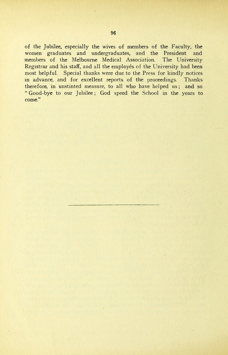 of the Jubilee, especially the wives of members of the Faculty, the women graduates and undergraduates, and the President and members of the Melbourne Medical Association. The University Registrar and his staff, and all the employes of the University had been most helpful. Special thanks were due to the Press for kindly notices in advance, and for excellent reports of the proceedings. Thanks therefore, in unstinted measure, to all who have helped us; and so  Good-bye to our Jubilee; God speed the School in the years to come.