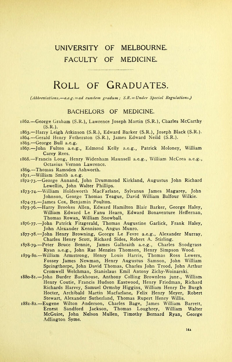 UNIVERSITY OF MELBOURNE. FACULTY OF MEDICINE. Roll of Graduates. (Abbreviations.—a.e.g. = ad eundem gradum ; S.R. = Under Special Regulations.) BACHELORS OF MEDICINE. 1862. —George Graham (S.R.), Lawrence Joseph Martin (S.R.), Charles McCarthy (S.R.). 1863. —Harry Leigh Atkinson (S.R.), Edward Barker (S.R.), Joseph Black (S.R.). 1864. —Gerald Henry Fetherston (S.R.), James Edward Neild (S.R.). 1865. —George Bull a.e.g. 1867. —John Fulton a.e.g., Edmond Kelly a.e.g., Patrick Moloney, William Carey Rees. 1868. —Francis Long, Henry Widenham Maunsell a.e.g., William McCrea a.e.g., Octavius Vernon Lawrence. 1869. —Thomas Ramsden Ashworth. 1871.—William Smith a.e.g. 1872- 73.—George Annand, John Drummond Kirkland, Augustus John Richard Lewellin, John Walter Phillips. 1873- 74.—William Holdsworth MacFarlane, Sylvanus James Magarey, John Johnson, George Thomas Teague, David William Balfour Wilkie. 1874- 75.—James Cox, Benjamin Poulton. 1875- 76.—Harry Brookes Allen, Edward Hamilton Blair Barker, George Haley, William Edward Le Fanu Hearn, Edward Bonaventure Heffernan, Thomas Rowan, William Snowball. 1876- 77.—John Patrick Fitzgerald, Thomas Augustine Garlick, Frank Haley, John Alexander Kennison, Angus Munro. 1877- 78.—John Henry Browning, George Le Fevre a.e.g., Alexander Murray, Charles Henry Scott, Richard Sides, Robert A. Stirling. 1878- 79.—Peter Bruce Bennie, James Galbraith a.e.g., Charles Snodgrass Ryan a.e.g., John Rae Menzies Thomson, Henry Simpson Wood. 1879- 80.—William Armstrong, Henry Louis Harris, Thomas Ross Lewers, Fossey James Newman, Henry Augustus Samson, John William Springthorpe, John David Thomas, Charles John Trood, John Arthur Cromwell Welchman, Stanislaus Emil Antony Zichy-Woinarski. 1880- 81.—John Burder Backhouse, Anthony Colling Brownless junr., William Henry Coutie, Francis Hudson Eastwood, Henry Friedman, Richard Richards Harvey, Samuel Ormsby Higgins, William Henry De Burgh Hocter, Archibald Martin Macfarlane, Felix Henry Meyer, Robert Stewart, Alexander Sutherland, Thomas Rupert Henry Willis. 1881- 82.—Eugene Wilton Anderson, Charles Bage, James William Barrett, Ernest Sandford Jackson, Thomas Loughrey, William Walter McGuire, John Nelson Mullen, Timothy Bernard Ryan, George Adlington Syme. Ua