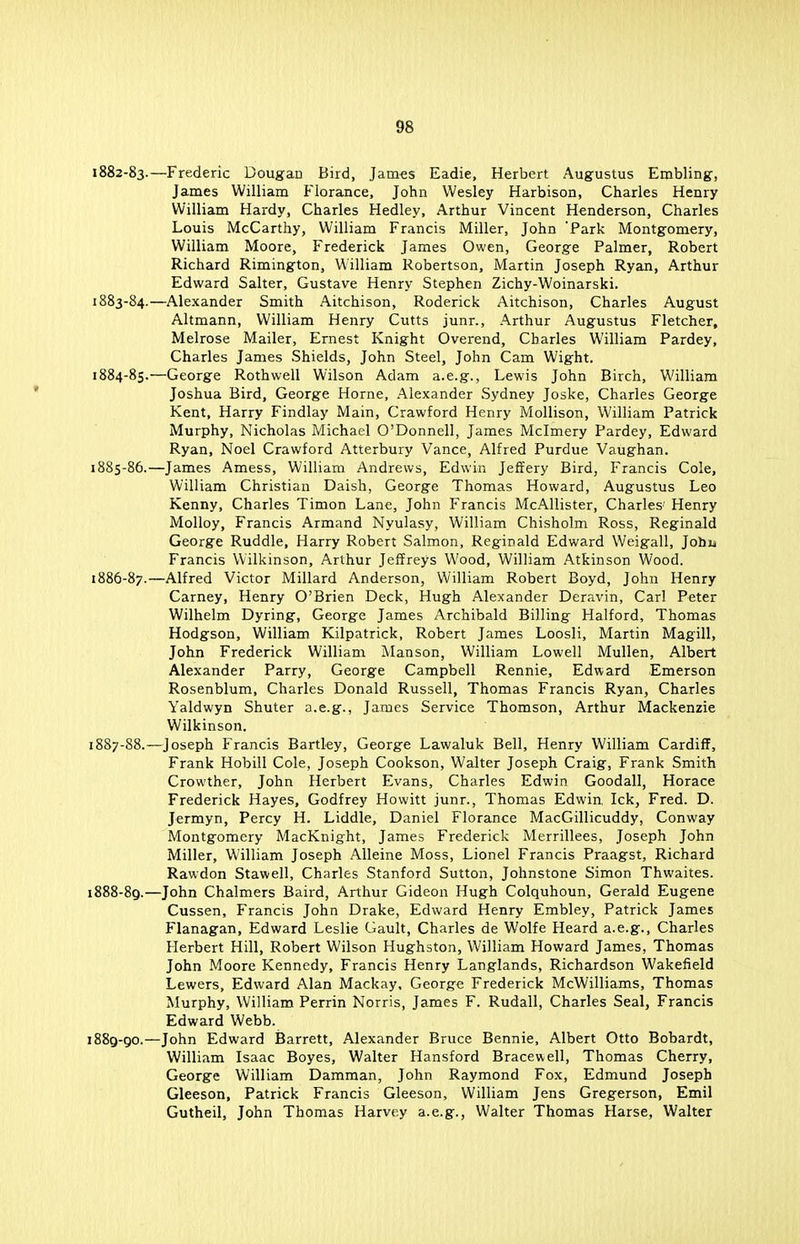 «J8 1882- 83.—Frederic Dougan Bird, James Eadie, Herbert Augustus Embling, James William Florance, John Wesley Harbison, Charles Henry William Hardy, Charles Hedley, Arthur Vincent Henderson, Charles Louis McCarthy, William Francis Miller, John Park Montgomery, William Moore, Frederick James Owen, George Palmer, Robert Richard Rimington, William Robertson, Martin Joseph Ryan, Arthur Edward Salter, Gustave Henry Stephen Zichy-Woinarski. 1883- 84.—Alexander Smith Aitchison, Roderick Aitchison, Charles August Altmann, William Henry Cutts junr., Arthur Augustus Fletcher, Melrose Mailer, Ernest Knight Overend, Charles William Pardey, Charles James Shields, John Steel, John Cam Wight. 1884- 85.—George Rothwell Wilson Adam a.e.g., Lewis John Birch, William Joshua Bird, George Home, Alexander Sydney Joske, Charles George Kent, Harry Findlay Main, Crawford Henry Mollison, William Patrick Murphy, Nicholas Michael O'Donnell, James Mclmery Pardey, Edward Ryan, Noel Crawford Atterbury Vance, Alfred Purdue Vaughan. 1885- 86.—James Amess, William Andrews, Edwin Jeffery Bird, Francis Cole, William Christian Daish. George Thomas Howard, Augustus Leo Kenny, Charles Timon Lane, John Francis McAllister, Charles' Henry Molloy, Francis Armand Nyulasy, William Chisholm Ross, Reginald George Ruddle, Harry Robert Salmon, Reginald Edward Weigall, Johu Francis Wilkinson, Arthur Jeffreys Wood, William Atkinson Wood. 1886- 87.—Alfred Victor Millard Anderson, William Robert Boyd, John Henry Carney, Henry O'Brien Deck, Hugh Alexander Deravin, Carl Peter Wilhelm Dyring, George James Archibald Billing Halford, Thomas Hodgson, William Kilpatrick, Robert James Loosli, Martin Magill, John Frederick William Manson, William Lowell Mullen, Albert Alexander Parry, George Campbell Rennie, Edward Emerson Rosenblum, Charles Donald Russell, Thomas Francis Ryan, Charles Yaldwyn Shuter a.e.g., James Service Thomson, Arthur Mackenzie Wilkinson. 1887- 88.—Joseph Francis Bartley, George Lawaluk Bell, Henry William Cardiff, Frank Hobill Cole, Joseph Cookson, Walter Joseph Craig, Frank Smith Crowther, John Herbert Evans, Charles Edwin Goodall, Horace Frederick Hayes, Godfrey Howitt junr., Thomas Edwin, Ick, Fred. D. Jermyn, Percy H. Liddle, Daniel Florance MacGillicuddy, Conway Montgomery MacKnight, James Frederick Merrillees, Joseph John Miller, William Joseph Alleine Moss, Lionel Francis Praagst, Richard Rawdon Stawell, Charles Stanford Sutton, Johnstone Simon Thwaites. 1888- 89.—John Chalmers Baird, Arthur Gideon Hugh Colquhoun, Gerald Eugene Cussen, Francis John Drake, Edward Henry Embley, Patrick James Flanagan, Edward Leslie Gault, Charles de Wolfe Heard a.e.g., Charles Herbert Hill, Robert Wilson Hughston, William Howard James, Thomas John Moore Kennedy, Francis Henry Langlands, Richardson Wakefield Lewers, Edward Alan Mackay, George Frederick McWilliams, Thomas Murphy, William Perrin Norris, James F. Rudall, Charles Seal, Francis Edward Webb. 1889- 90.—John Edward Barrett, Alexander Bruce Bennie, Albert Otto Bobardt, William Isaac Boyes, Walter Hansford Bracewell, Thomas Cherry, George William Damman, John Raymond Fox, Edmund Joseph Gleeson, Patrick Francis Gleeson, William Jens Gregerson, Emil Gutheil, John Thomas Harvey a.e.g., Walter Thomas Harse, Walter