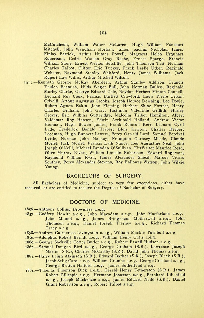 McCutcheon, William Walter McLaren, Hugh William Fancourt Mitchell, John Wyndham Morgan, James Joachim Nicholas, James Finlay Patrick, Arthur Hunter Powell, Margaret Helen Urquhart Robertson, Cedric Watson Gray Roche, Ernest Spargo, Francis William Stone, Ernest Weston Sutcliffe, John Thomson Tait, Norman Charles Talbot, Clifton Eric Tucker, Frank Leslie Utber, Reginald Webster, Raymond Stanley Whitford, Henry James Williams, Jack Rupert Law Willis, Arthur Mitchell Wilson. 1913.—Kenneth George McKay Aberdeen, Arthur Stanley Addison, Francis Teulon Beamish, Hilda Wager Bull, John Norman Bullen, Reginald Morley Clarke, George Edward Cole, Roydon Herbert Minton Connell, Leonard Roy Cook, Francis Bartlett Crawford, Louis Pierre Urbain Crivelli, Arthur Augustus Crooks, Joseph Horace Downing, Leo Doyle, Robert Agnew Eakin, John Fleming, Herbert Shine Forrest, Henry Charles Graham, John Gray, Justinian Valentine Griffith, Harley Grover, Eric Wilkins Gutteridge, Malcolm Talbot Hamilton, Albert Valdemar Roy Hansen, Edwin Archibald Holland, Andrew Victor Honman, Hugh Bowen James, Frank Robison Kerr, Leonard Cyril Lade, Frederick Donald Herbert Blois Lawton, Charles Herbert Leedman, Hugh Bunnett Lewers, Percy Oswald Lord, Samuel Percival Lyttle, Norman John Mackay, Frampton Garnsey Meade, Claude Morlet, Jack Morlet, Francis Lyth Nance, Leo Augustine Neal, John Joseph O'Neill, Michael Brendan O'Sullivan, FitzWalter Maurice Read, Olive Murray Rivett, William Lincoln Robertson, Edward Rogerson, Raymond William Ryan, James Alexander Smeal, Marcus Vicars Southey, Percy Alexander Stevens, Roy Fallowes Watson, John Wilkie Young. BACHELORS OF SURGERY. All Bachelors of Medicine, subject to very few exceptions, either have received, or are entitled to receive the Degree of Bachelor of Surgery. DOCTORS OF MEDICINE. 1856. —Anthony Colling Brownless a.e.g. 1857. —Godfrey Howitt a.e.g., John Macadam a.e.g., John Macfarlane a.e.g., John Maund a.e.g., James Bridgeham Motherwell a.e.g., John Thomson a.e.g., Daniel Joseph Tierney a.e.g., Richard Thomas Tracy a.e.g. 1858. —Andrew Cairncross Livingston a.e.g., William Mackie Turnbull a.e.g. 1859. —Adolphus Robert Berndt a.e.g., William Henry Cutts a.e.g. 1860. —George Sackville Cotter Butler a.e.g., Robert Fawell Hudson a.e.g. 1862. —Samuel Dougan Bird a.e.g., George Graham (S.R.), Lawrence Joseph  Martin (S.R.), Charles McCarthy (S.-R.), David John Thomas a.e'.g. 1863. —Harry Leigh Atkinson (S.R.), Edward Barker (S.R.), Joseph Black (S.R.), Jacob Selig Caro a.e.g., William Crambe a.e.g., George Crosland a.e.g., George Britton Halford a.e.g., James Sutherland a.e.g. 1864. —Thomas Thomson Dick a.e.g., Gerald Henry Fetherston (S.R.), James Robert Gillespie a.e.g., Hermann Jonasson a.e.g., Bernhard Lilienfeld a.e.g., Joseph Mackenzie a.e.g., James Edward Neild (S.R.), Daniel Grant Robertson a.e.g., Robert Talbot a.e.g.