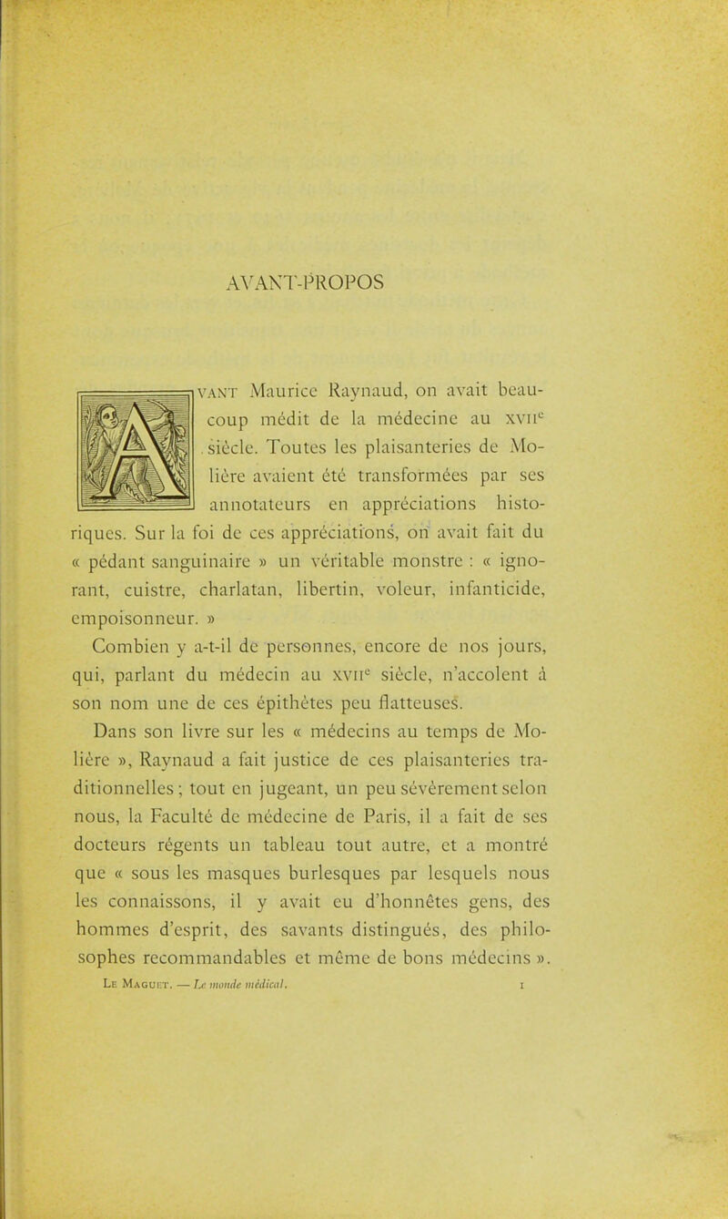 A^^\NT-PROPOS VANT Maurice Raynaud, on avait beau- coup médit de la médecine au xvu'-' siècle. Toutes les plaisanteries de Mo- lière avaient été transformées par ses annotateurs en appréciations histo- riques. Sur la foi de ces appréciations, on avait fait du « pédant sanguinaire » un véritable monstre : « igno- rant, cuistre, charlatan, libertin, voleur, infanticide, empoisonneur. » Combien y a-t-il de personnes, encore de nos jours, qui, parlant du médecin au wii siècle, n'accolent à son nom une de ces épithètes peu flatteuses. Dans son livre sur les « médecins au temps de Mo- lière », Raynaud a fait justice de ces plaisanteries tra- ditionnelles ; tout en jugeant, un peu sévèrement selon nous, la Faculté de médecine de Paris, il a fait de ses docteurs régents un tableau tout autre, et a montré que « sous les masques burlesques par lesquels nous les connaissons, il y avait eu d'honnêtes gens, des hommes d'esprit, des savants distingués, des philo- sophes recommandables et même de bons médecins ».