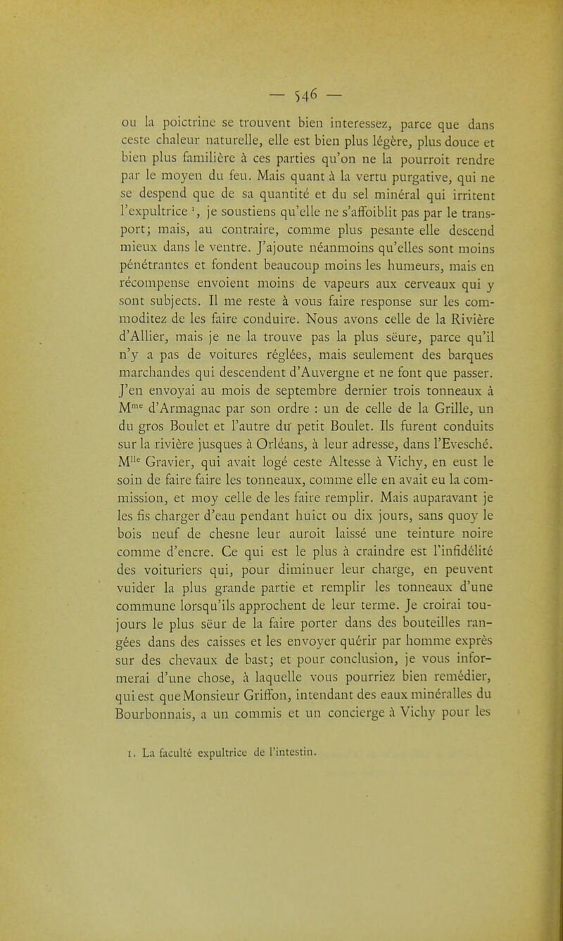 ou l;i poictrine se trouvent bien intéressez, parce que dans ceste chaleur naturelle, elle est bien plus légère, plus douce et bien plus familière à ces parties qu'on ne la pourroit rendre par le moyen du feu. Mais quant à la vertu purgative, qui ne se despend que de sa quantité et du sel minéral qui irritent l'expultrice je soustiens qu'elle ne s'affoiblit pas par le trans- port; mais, au contraire, comme plus pesante elle descend mieux dans le ventre. J'ajoute néanmoins qu'elles sont moins pénétrantes et fondent beaucoup moins les humeurs, mais en récompense envoient moins de vapeurs aux cerveaux qui y sont subjects. Il me reste à vous faire response sur les com- moditez de les faire conduire. Nous avons celle de la Rivière d'Allier, mais je ne la trouve pas la plus sëure, parce qu'il n'y a pas de voitures réglées, mais seulement des barques marchandes qui descendent d'Auvergne et ne font que passer. J'en envoyai au mois de septembre dernier trois tonneaux à M' d'Armagnac par son ordre : un de celle de la Grille, un du gros Boulet et l'autre du petit Boulet. Ils furent conduits sur la rivière jusques à Orléans, à leur adresse, dans l'Evesché. M Gravier, qui avait logé ceste Altesse à Vichy, en eust le soin de faire faire les tonneaux, comme elle en avait eu la com- mission, et moy celle de les faire remplir. Mais auparavant je les fis charger d'eau pendant huict ou dix jours, sans quoy le bois neuf de chesne leur auroit laissé une teinture noire comme d'encre. Ce qui est le plus à craindre est l'infidélité des voituriers qui, pour diminuer leur charge, en peuvent vuider la plus grande partie et remplir les tonneaux d'une commune lorsqu'ils approchent de leur terme. Je croirai tou- jours le plus sëur de la foire porter dans des bouteilles ran- gées dans des caisses et les envoyer quérir par homme exprès sur des chevaux de bast; et pour conclusion, je vous infor- merai d'une chose, à laquelle vous pourriez bien remédier, qui est que Monsieur Griffon, intendant des eaux minéralles du Bourbonnais, a un commis et un concierge ;\ Vichy pour les I. La faculté expultricc de l'intestin.