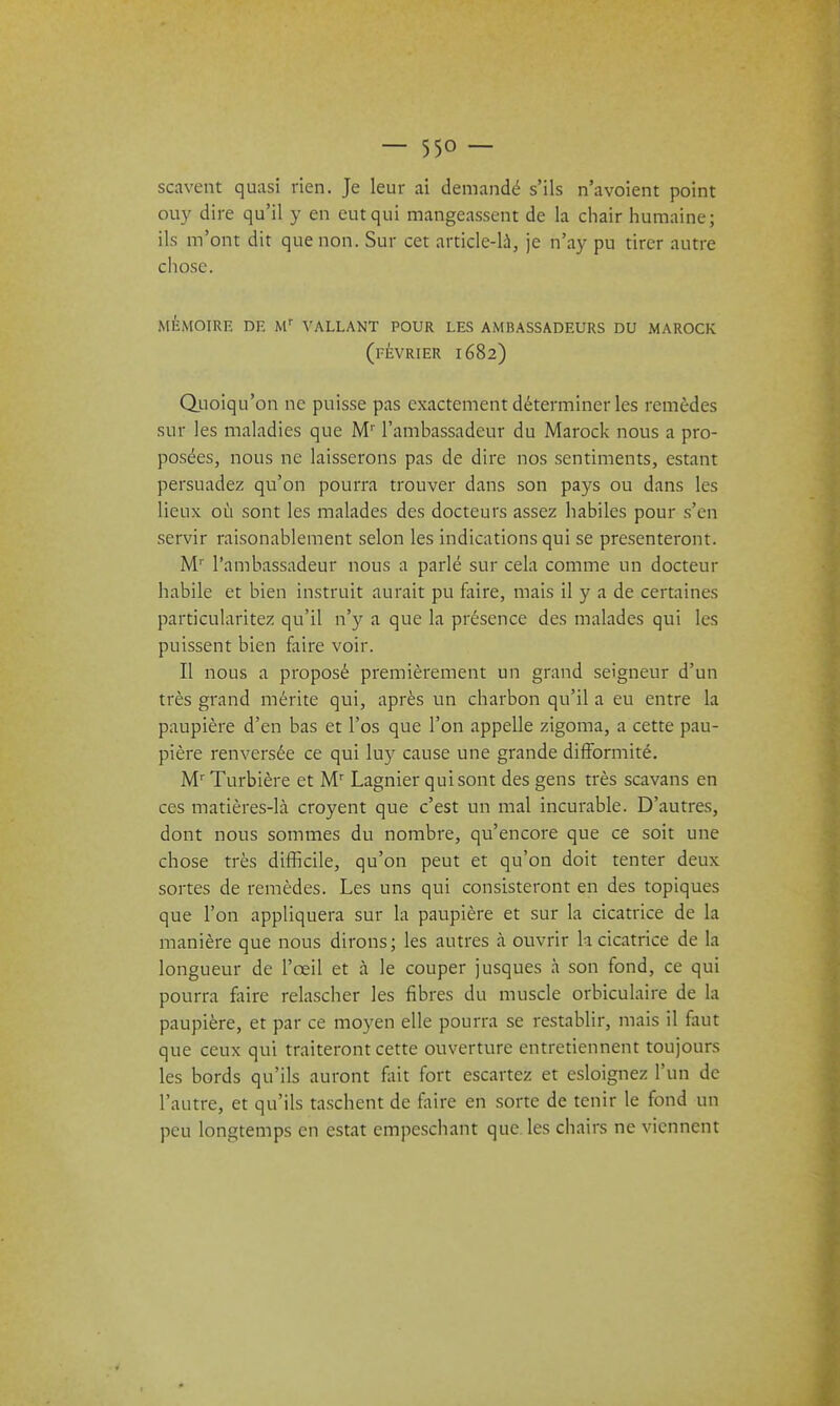 scavent quasi rien. Je leur ai demandé s'ils n'avoient point ouy dire qu'il y en eut qui mangeassent de la chair humaine; ils m'ont dit que non. Sur cet article-là, je n'ay pu tirer autre chose. mémoire de m vallant pour les ambassadeurs du marock (février 1682) duoiqu'on ne puisse pas exactement déterminer les remèdes sur les maladies que M'l'ambassadeur du Marock nous a pro- posées, nous ne laisserons pas de dire nos sentiments, estant persuadez qu'on pourra trouver dans son pays ou dans les lieux où sont les malades des docteurs assez habiles pour s'en servir raisonablement selon les indications qui se présenteront. M'' l'ambassadeur nous a parlé sur cela comme un docteur habile et bien instruit aurait pu faire, mais il y a de certaines particularitez qu'il n'y a que la présence des malades qui les puissent bien faire voir. Il nous a proposé premièrement un grand seigneur d'un très grand mérite qui, après un charbon qu'il a eu entre la paupière d'en bas et l'os que l'on appelle zigoma, a cette pau- pière renversée ce qui luy cause une grande difformité. M'' Turbière et M' Lagnier qui sont des gens très scavans en ces matières-là croyent que c'est un mal incurable. D'autres, dont nous sommes du nombre, qu'encore que ce soit une chose très difficile, qu'on peut et qu'on doit tenter deux sortes de remèdes. Les uns qui consisteront en des topiques que l'on appliquera sur la paupière et sur la cicatrice de la manière que nous dirons; les autres à ouvrir la cicatrice de la longueur de l'œil et à le couper jusques à son fond, ce qui pourra faire relascher les fibres du muscle orbiculaire de la paupière, et par ce moyen elle pourra se restablir, mais il faut que ceux qui traiteront cette ouverture entretiennent toujours les bords qu'ils auront fiiit fort escartez et esloignez l'un de l'autre, et qu'ils taschent de faire en sorte de tenir le fond un peu longtemps en estât empeschant que les chairs ne viennent