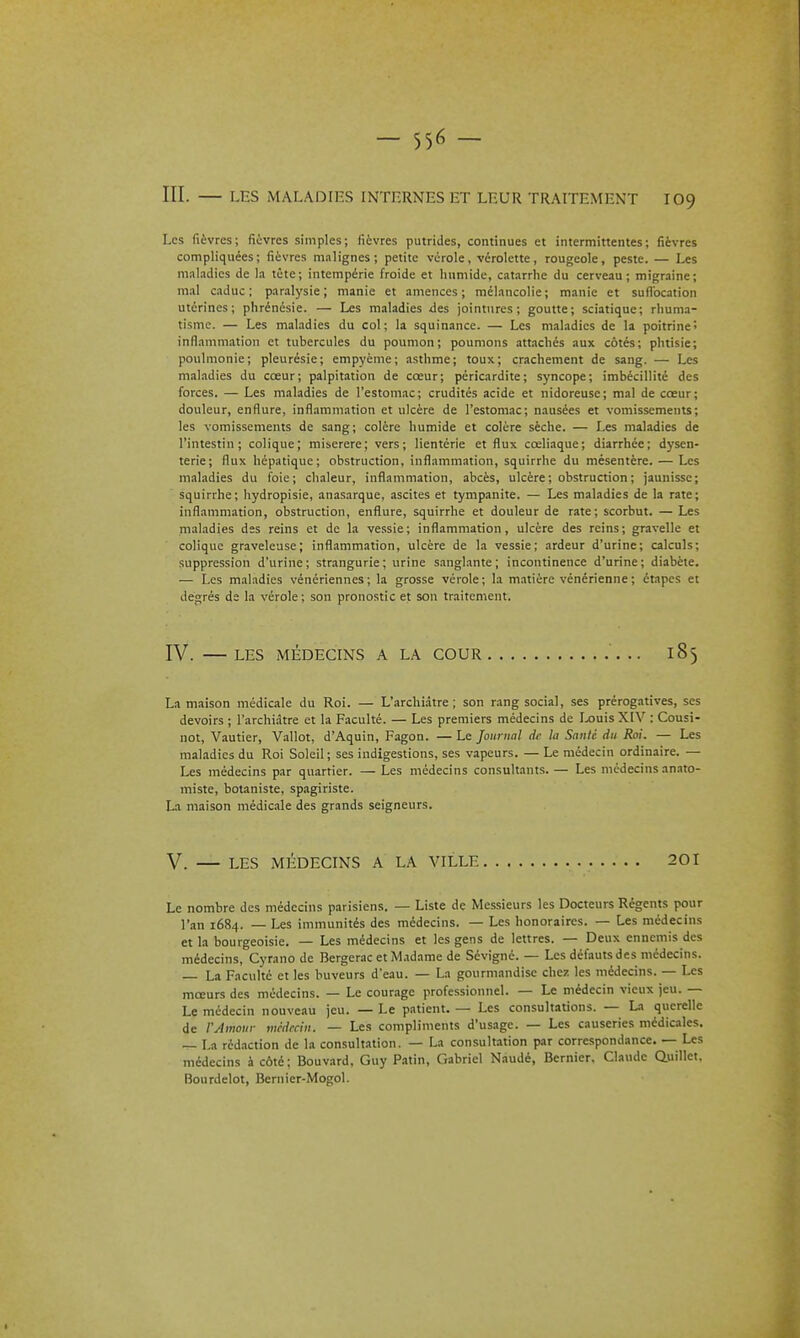 III. — LES MALADIES INTERNES ET LEUR TRAITEMENT IO9 Les fièvres; fiovres simples; fièvres putrides, continues et intermittentes; fièvres compliquées; fièvres malignes; petite vérole, vérolette, rougeole, peste. — Les mal.idics de la tète; intempérie froide et humide, catarrhe du cerveau; migraine; m.il caduc; paralysie; manie et amenées; mélancolie; manie et suffocation utérines; phrénésie. — Les maladies ûes jointures; goutte; sciatique; rhuma- tisme. — Les maladies du col; la squinance. — Les maladies de la poitrine! inflammation et tubercules du poumon; poumons attachés aux côtés; phtisie; poulmonie; pleurésie; empyème; asthme; toux; crachement de sang. — Les maladies du cœur; palpitation de cœur; péricardite; syncope; imbécillité des forces. — Les maladies de l'estomac; crudités acide et nidoreuse; mal de cœur; douleur, enflure, inflammation et ulcère de l'estomac; nausées et vomissements; les vomissements de sang; colère humide et colère sèche. — Les maladies de l'intestin; colique; miserere; vers; lientérie et flux cœliaque; diarrhée; dysen- terie; flux hépatique; obstruction, inflammation, squirrhe du mésentère. — Les maladies du foie; chaleur, inflammation, abcès, ulcère ; obstruction ; jaunisse; squirrhe; hydropisie, anasarque, ascites et tympanite. — Les maladies de la rate; inflammation, obstruction, enflure, squirrhe et douleur de rate; scorbut. — Les maladies des reins et de la vessie; inflammation, ulcère des reins; gravelle et colique graveleuse; infl.ammation, ulcère de la vessie; .irdeur d'urine; calculs; suppression d'urine; strangurie; urine sanglante; incontinence d'urine; diabète. — Les maladies vénériennes ; la grosse vérole ; la matière vénérienne ; étapes et degrés de la vérole ; son pronostic et son traitement. IV. —LES MÉDECINS A LA COUR .. 185 La maison médicale du Roi. — L'archiàtre ; son rang social, ses prérogatives, ses devoirs ; l'archiàtre et la Faculté. — Les premiers médecins de I^uis XIV : Cousi- not, Vautier, Vallot, d'Aquin, Fagon. — Le Journal de la Santé du Roi. — Les maladies du Roi Soleil; ses indigestions, ses vapeurs. — Le médecin ordinaire. — Les médecins par quartier. — Les médecins consultants. — Les médecins .mato- miste, botaniste, spagiriste. L.1 maison médicale des grands seigneurs. V. — LES MÉDECINS A LA VILLE 201 Le nombre des médecins parisiens. — Liste de Messieurs les Docteurs Régents pour l'an 1684. — Les immunités des médecins. — Les honoraires. — Les médecins et la bourgeoisie. — Les médecins et les gens de lettres. — Deux ennemis des médecins, Cyrano de Bergerac etM.tdame de Sévigné. — Les défauts des médecins. La Faculté et les buveurs d'eau. — La gourmandise chez les médecins. — Les mœurs des médecins. — Le courage professionnel. — Le médecin vieux jeu. — Le médecin nouveîiu jeu. — Le patient. — Les consultations. — La querelle de l'Amouv mcdrciu. — Les compliments d'usage. — Les causeries médiciles. La rédaction de la consultation. — La consultation par correspondance. — Les médecins à côté; Bouvard. Guy Patin, Gabriel Nâudé, Bernier, Claude auillet, Bourdelot, Bernier-Mogol.