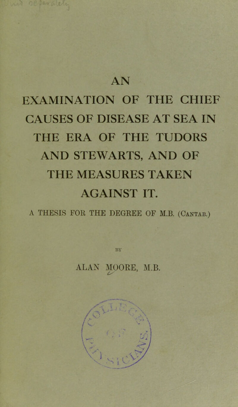 AN EXAMINATION OF THE CHIEF CAUSES OF DISEASE AT SEA IN THE ERA OF THE TUDORS AND STEWARTS, AND OF THE MEASURES TAKEN AGAINST IT. A THESIS FOR THE DEGREE OF M.B. (Cantab.) ALAN MOORE, M.B.