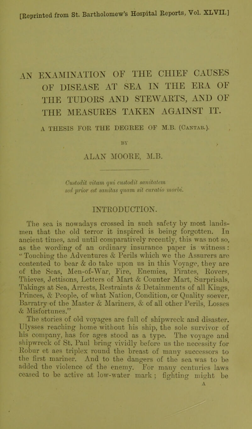 [Reprinted from St. Bartholomew's Hospital Reports, Vol. XLVII.] AN EXAMINATION OF THE CHIEF CAUSES OF DISEASE AT SEA IN THE ERA OF THE TUDORS AND STEWARTS, AND OF THE MEASURES TAKEN AGAINST IT. A THESIS FOR THE DEGREE OF M.B. (Cantab.). BY- ALAN MOORE, M.B. Custodit vitam qui custodit sanitalem scd prior est sanitas quam sit curatio morhi. INTRODUCTION. The sea is nowadays crossed in snch safety by most lands- men that the old terror it inspired is being forgotten. In ancient times, and until comparatively recently, this was not so, as the wording of an ordinary insurance paper is witness : Touchins: the Adventures & Perils which we the Assurers are contented to bear & do take upon us in this Voyage, they are of the Seas, Men-of-War, Fire, Enemies, Pirates, Rovers, Thieves, Jettisons, Letters of Mart & Counter Mart, Surprisals, Takings at Sea, Arrests, Restraints & Detainments of all Kings, Princes, & People, of what Nation, Condition, or Quality soever. Barratry of the Master & Mariners, & of all other Perils, Losses & Misfortunes. The stories of old voyages are full of shipwreck and disaster. Ulysses reachiug home without his ship, the sole survivor of his company, has for ages stood as a type. The voyage and shipwreck of St. Paul briug vividly before us the necessity for Robur et aes triplex round the breast of many successors to the first mariner. And to the dangers of the sea was to be added the violence of the enemy. For many centuries laws ceased to be active at low-water mark : finfhtiucr nii<'-ht be A