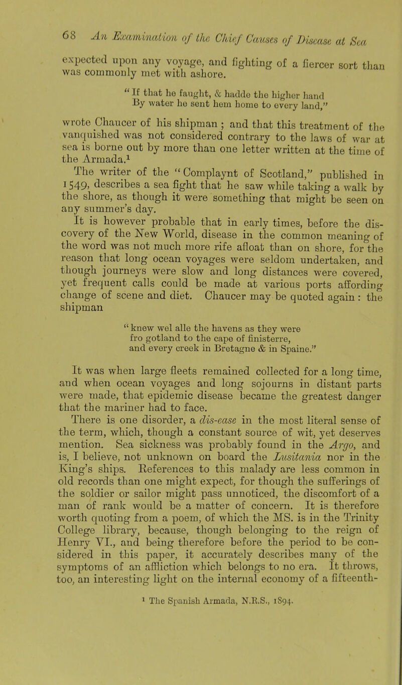 expected upon any voyage, and fighting of a fiercer sort than was commouly met with ashore.  If that he fauglit, & haddo the higher liand By water ho sent hem home to every land, wrote Chaucer of his shipman ; and that this treatment of the vanquished was not considered contrary to the laws of war at sea is borne out by more than one letter written at the time of the Armada.^ The writer of the  Oomplaynt of Scotland, published in 1549, describes a sea fight that he saw while taking a walk by the shore, as though it were something that might be seen on any summer's day. It is however probable that in early times, before the dis- covery of the New World, disease in the common meaning of the word was not much more rife afloat than on shore, for the reason that long ocean voyages were seldom undertaken, and though journeys were slow and long distances were covered, yet frequent calls could be made at various ports afifording change of scene and diet. Chaucer may be quoted again : the shipman  knew wel alle the havens as they were fro gotland to the cape of finisterre, and every creek in Bretagne & in Spaine. It was when large fleets remained collected for a long time, and when ocean voyages and long sojourns in distant parts were made, that epidemic disease became the greatest danger that the mariner had to face. There is one disorder, a dis-ease in the most literal sense of the term, which, though a constant source of wit, yet deserves mention. Sea sickness was probably found in the Argo, and is, I believe, not unknown on board the Lusitania nor in the King's ships. Eeferences to this malady are less common in old records than one might expect, for though the sufferings of the soldier or sailor might pass unnoticed, the discomfort of a man of rank would be a matter of concern. It is therefore worth quoting from a poem, of which the MS. is in the Trinity College library, because, though belonging to the reign of Henry VI., and being therefore before the period to be con- sidered in this paper, it accurately describes many of the symptoms of an affliction which belongs to no era. It throws, too, an interesting light on the internal economy of a fifteenth- ^ The Spanish Armada, N.R.S., 1S94.