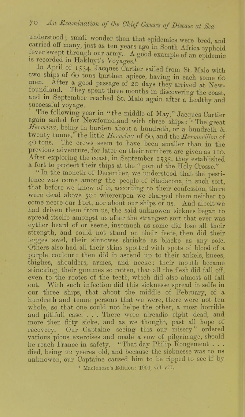 understood ; small wonder then that epidemics were bred and earned oli many, just as ten years ago in South Africa typhoid lever swept through our army. A good example of an epidemic IS recorded in liakluyt s Voyages.^ In April of 1534, Jacques Cartier sailed from St. Malo with two ships of 60 tons burthen apiece, having in each some 60 men After a good passage of 20 days they arrived at New- foundland. They spent three months in discovering the coast, and in September reached St. Malo again after a healthy and successful voyage. The following year in the middle of May, Jacques Cartier again saded for Newfoundland with three ships: The great Hermina, being in burden about a hundreth, or a hundreth & twenty tunne, the little Hermina of 60, and the Ecrmerillon of 40 tons. The crews seem to have been smaller than in the previous adventure, for later on their numbers are given as no. After exploring the coast, in September 1535, they established a fort to protect their ships at the  port of the Holy Crosse.  In the moneth of December, we understood that the pesti- lence was come among the people of Stadacona, in such sort, that before we knew of it, according to their confession, there were dead above 50: whereupon we charged them neither to come neere our Fort, nor about our ships or us. And albeit we had driven them from us, the said unknowen sicknes began to spread itselfe amongst us after the strangest sort that ever was eyther heard of or seene, insomuch as some did lose all their strength, and could not stand on their feete, then did their legges swel, their sinnowes shrinke as blacke as any cole. Others also had all their skins spotted with spots of blood of a purple coulour : then did it ascend up to their ankels, knees, thighes, shoulders, armes, and necke: their mouth became stincking, their gummes so rotten, that all the flesh did fall off, even to the rootes of the teeth, which did also almost all fall out. With such infection did this sicknesse spread it selfe in our three ships, that about the middle of February, of a hundreth and tenne persons that we were, there were not ten whole, so that one could not helpe the other, a most horrible and pitifull case. . . . There were alreadie eight dead, and more then fifty sicke, and as we thought, past all hope of recovery. Our Captaine seeing this our misery ordered various pious exercises and made a vow of pilgrimage, should he reach France in safety.  That day Philip Rougement . . . died, being 22 yeeres old, and because the sicknesse was to us unknowen, our Captaine caused him to be ripped to see if by 1 Maclehose's Edition: 1904, vol. viii.