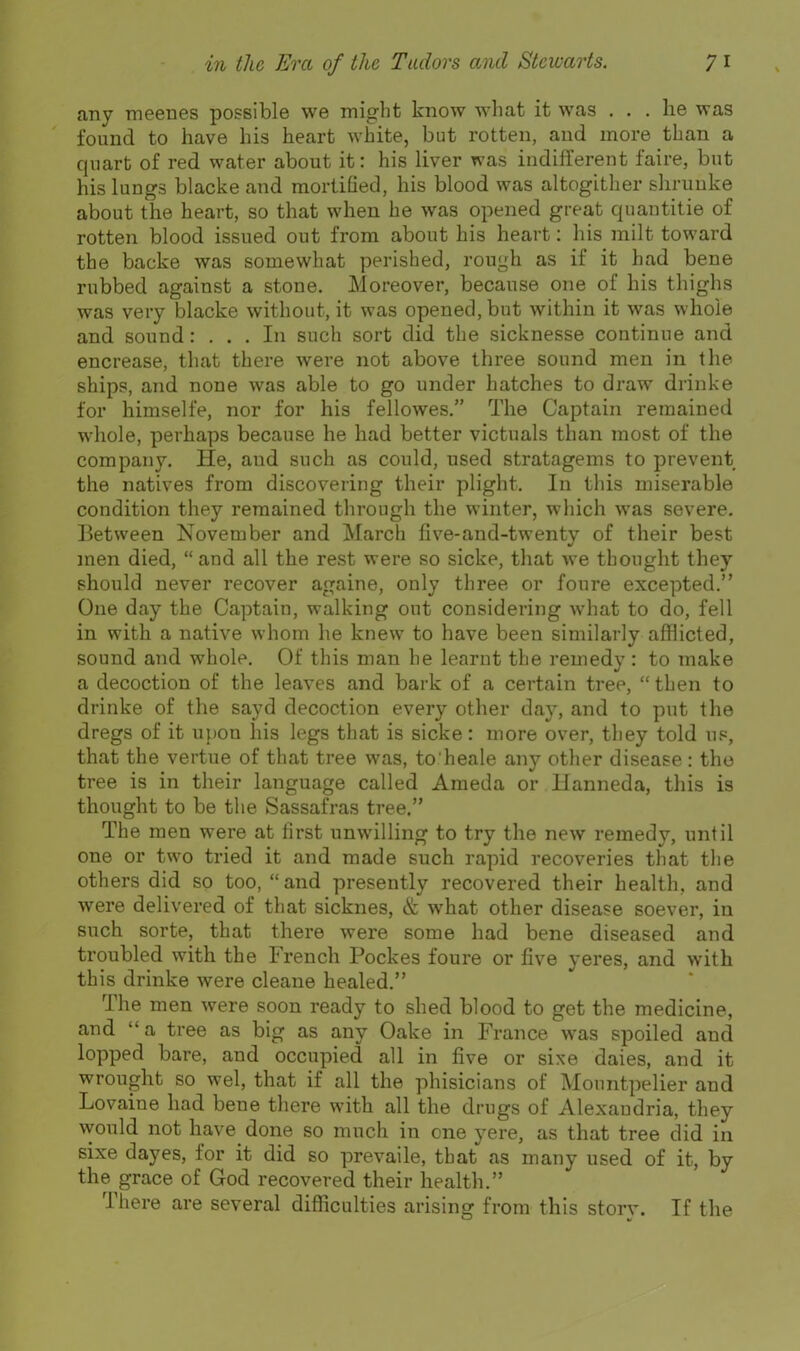 any meenes possible we might know what it was ... he was found to have his heart white, but rotten, and more than a quart of red water about it: his liver was indifferent faire, but his lungs blacke and mortified, his blood was altogither shruuke about the heart, so that when he was opened great quantitie of rotten blood issued out from about his heart: his milt toward the backe was somewhat perished, rough as if it had bene rubbed against a stone. Moreover, because one of his thighs was very blacke without, it was opened, but within it was whole and sound: ... In such sort did the sicknesse continue and encrease, that there were not above three sound men in the ships, and none was able to go under hatches to draw drinke for himselfe, nor for his fellowes. The Captain remained whole, perhaps because he had better victuals than most of the company. He, and such as could, used stratagems to prevent the natives from discovering their plight. In this miserable condition they remained through the winter, which was severe. Between November and March five-and-twenty of their best men died,  and all the rest were so sicke, that we thought they should never recover againe, only three or foure excepted. One day the Captain, walking out considering what to do, fell in with a native whom he knew to have been similarly afflicted, sound and whole. Of this man he learnt the remedy : to make a decoction of the leaves and bark of a certain tree,  then to drinke of the sayd decoction every other day, and to put the dregs of it upon his legs that is sicke: more over, they told us, that the vertue of that tree was, to'heale any other disease : the tree is in their language called Ameda or lianneda, this is thought to be the Sassafras tree. The men were at first unwilling to try the new remedy, until one or two tried it and made such rapid recoveries that the others did so too,  and presently recovered their health, and were delivered of that sicknes, & what other disease soever, in such sorte, that there were some had bene diseased and troubled with the French Pockes foure or five yeres, and with this drinke were cleane healed. The men were soon ready to shed blood to get the medicine, and a tree as big as any Oake in France was spoiled and lopped bare, and occupied all in five or sixe dales, and it wrought so wel, that if all the phisicians of Mountpelier and Lovaine had bene there with all the drugs of Alexandria, they would not have_ done so much in one yere, as that tree did in sixe dayes, for it did so prevaile, that as many used of it, by the grace of God recovered their health. There are several difficulties arising from this storv. If the