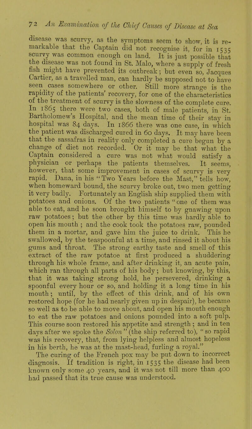 disease was scurvy, as the symptoms seem to show, it is re- markable that the Captain did not recognise it, for in 1535 scurvy was common enough on land. It is just'possible that the disease was not found in St. Malo, where a supply of fresh fish might have prevented its outbreak; but even so, Jacques Cartier, as a travelled man, can hardly be supposed not to have seen cases somewhere or other. Still more strange is the rapidity of the patients' recovery, for one of the characteristics of the treatment of scurvy is the slowness of the complete cure. In 1865 there were two cases, both of male patients, in St. Bartholomew's Hospital, and the mean time of their stay in hospital was 84 days. In 1866 there was one case, in which the patient was discharged cured in 60 days. It may have been that the sassafras in reality only completed a cure begun by a change of diet not recorded. Or it may be that what the Captain considered a cure was not what would satisfy a physician or perhaps the patients themselves. It seems, however, that some improvement in cases of scurvy is very rapid. Dana, in his Two Years before the Mast, tells how, when homeward bound, the scurvy broke out, two men getting it very badly. Fortunately an English ship supplied them with potatoes and onions. Of the two patients  one of them was able to eat, and he soon brought himself to by gnawing upon raw potatoes; but the other by this time was hardly able to open his mouth ; and the cook took the potatoes raw, pounded them in a mortar, and gave him the juice to drink. This he swallowed, by the teaspoonful at a time, and rinsed it about his gums and throat. The strong earthy taste and smell of this extract of the raw potatoe at first produced a shuddering through his whole frame, and after drinking it, an acute pain, which ran through all parts of his body; but knowing, by this, that it was taking strong hold, he persevered, drinking a spoonful every hour or so, and holding it a long time in his mouth; until, by the effect of this drink, and of his own restored hope (for he had nearly given up in despair), he became so well as to be able to move about, and open his mouth enough to eat the raw potatoes and onions pounded into a soft pulp. This course soon restored his appetite and strength ; and in ten days after we spoke the Solo7i (the ship referred to),  so rapid was his recovery, that, from lying helpless and almost hopeless in his berth, he was at the mast-head, furling a royal. The curing of the French pox may be put down to incorrect diagnosis. If tradition is right, in 1535 the disease had been known only some 40 years, and it was not till more than 400 had passed that its true cause was understood.