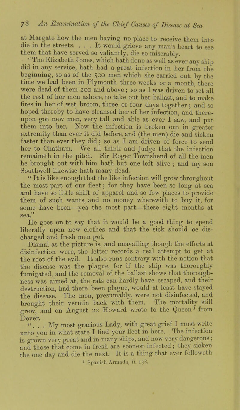 at Margate how the men having no place to receive them into die in the streets. ... It would grieve any man's heart to see them that have served so valiantly, die so miserably.  The Elizabeth Jones, which hath done as well as ever any ship did in any service, hath had a great infection in her from the beginning, so as of the 500 men which she carried out, by the time we had been in Plymouth three weeks or a month, there were dead of them 200 and above; so as I was driven to set all the rest of her men ashore, to take out her ballast, and to make fires in her of wet broom, three or four days together ; and so hoped thereby to have cleansed her of her infection, and there- upon got new men, very tall and able as ever I saw, and put them into her. Now the infection is broken out in greater extremity than ever it did before, and (the men) die and sicken faster than ever they did; so as I am driven of force to send her to Chatham. We all think and judge that the infection remaineth in the pitch. Sir Roger Townshend of all the men he brought out with him hath but one left alive ; and my son Southwell likewise hath many dead.  It is like enough that the like infection will grow throughout the most part of our fleet; for they have been so long at sea and have so little shift of apparel and so few places to provide them of such wants, and no money wherewith to buy it, for some have been—yea the most part—these eight months at sea. He goes on to say that it would be a good thing to spend liberally upon new clothes and that the sick should oe dis- charged and fresh men got. Dismal as the picture is, and unavailing though the efforts at disinfection were, the letter records a real attempt to get at the root of the evil. It also runs contrary with the notion that the disease was the plague, for if the ship was thoroughly fumigated, and the removal of the ballast shows that thorough- ness was aimed at, the rats can hardly have escaped, and their destruction, had there been plague, would at least have stayed the disease. The men, presumably, were not disinfected, aiid brought their vermin back with them. The mortality still grew, and on August 22 Howard wrote to the Queen ^ from Dover. ... My most gracious Lady, with great grief I must write unto you in what state I find your fleet in here. The infection is grown very great and in many ships, and now very dangerous; and those that come in fresh are soonest infected; they sicken the one day and die the next. It is a thing that ever followeth 1 Spanish Armada, ii. ijS.