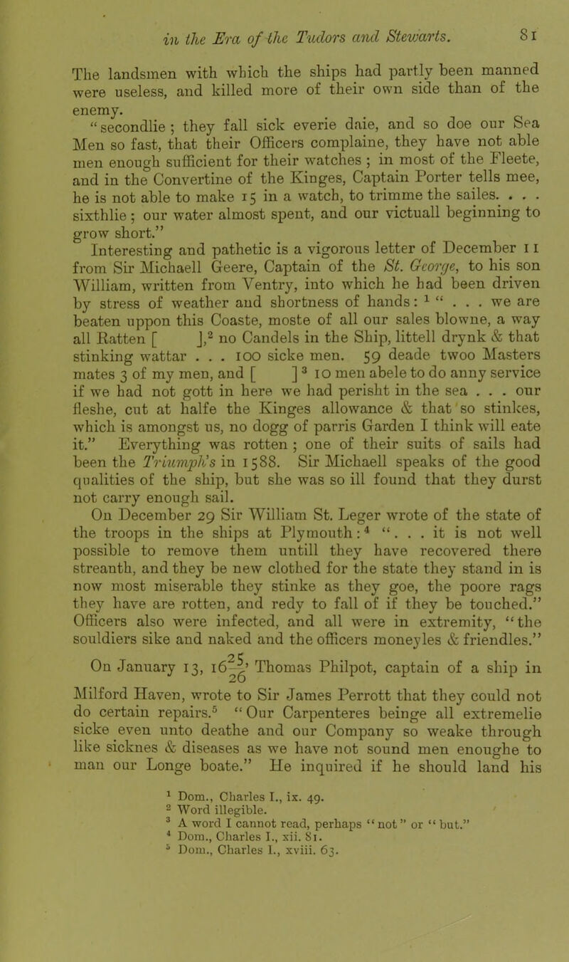 The landsmen with which the ships had partly been manned were useless, and killed more of their own side than of the enemy.  secondlie ; they fall sick everie daie, and so doe our Sea Men so fast, that their Officers complaine, they have not able men enough sufficient for their watches ; in most of the Fleete, and in the Convertine of the Kinges, Captain Porter tells mee, he is not able to make 15 in a watch, to trimme the sailes. . . . sixthlie; our water almost spent, and our victuall beginning to grow short. Interesting and pathetic is a vigorous letter of December 11 from Sir Michaell Geere, Captain of the >S'^. Gconje, to his son William, written from Ventry, into which he had been driven by stress of weather and shortness of hands: ^  . . . we are beaten uppon this Coaste, moste of all our sales blowne, a way all Ratten [ J,^ no Candels in the Ship, littell drynk & that stinking wattar . . . lOO sicke men. 59 deade twoo Masters mates 3 of my men, and [ ] ^ 10 men abele to do anny service if we had not gott in here we had perisht in the sea , . . our fleshe, cut at halfe the Kinges allowance & that so stinkes, which is amongst us, no dogg of parris Garden I think will eate it. Everything was rotten ; one of their suits of sails had been the Triumph's in 1588. Sir Michaell speaks of the good qualities of the ship, but she was so ill found that they durst not carry enough sail. On December 29 Sir William St. Leger wrote of the state of the troops in the ships at Plymouth: * ... it is not well possible to remove them untill they have recovered there streanth, and they be new clothed for the state they stand in is now most miserable they stinke as they goe, the poore rags they have are rotten, and redy to fall of if they be touched. Officers also were infected, and all were in extremity, the souldiers sike and naked and the officers moneyles & friendles. On January 13, 16^^' Thomas Philpot, captain of a ship in Milford Haven, wrote to Sir James Perrott that they could not do certain repairs,^  Our Carpenteres beinge all extremelie sicke even unto deathe and our Company so weake through like sicknes & diseases as we have not sound men enoughe to man our Longe boate. He inquired if he should land his ^ Dom., Charles I., ix. 49. 2 Word illegible. ' A word I cannot read, perhaps  not or  but. * Dora., Charles I., xii. Si.