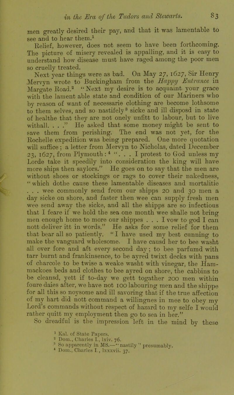 men greatly desired their pay, and that it was lamentable to see and to hear them.^ KeUef, however, does not seem to have been forthcoming. The picture of misery revealed is appalling, and it is easy to understand how disease must have raged among the poor men so cruelly treated. Next year things were as bad. On May 27, 1627, Sir Henry Mervyn wrote to Buckingham from the Happy Entrance in Margate lioad.^  Next my desire is to acquaint your grace with the lament able state and condition of our Mariners who by reason of want of necessarie clothing are become lothsome to them selves, and so nastifely ^ sicke and ill disposd in state of healthe that they are not onely unfitt to labour, but to live withall. . . . He asked that some money might be sent to save them from perishing. The end was not yet, for the Rochelle expedition was being prepared. One more quotation will suffice; a letter from Mervyn to Nicholas, dated December 23, 1627, from Plymouth:* ... I protest to God unless my Lorde take it speedily into consideration the king will have more ships then saylors. He goes on to say that the men are without shoes or stockings or rags to cover their nakedness,  which dothe cause these lamentable diseases and mortalitie . . . wee commonly send from our shipps 20 and 30 men a day sicke on shore, and faster then wee can supply fresh men wee send away the sicke, and all the shipps are so infectious that I feare if we hold the sea one month wee shalle not bring men enough home to more our shipj)es ... I vow to god I can nott deliver itt in words. He asks for some relief for them that bear all so patiently.  I have used my best cunning to make the vanguard wholesome. I have causd her to bee washt all over fore and aft every second day; to bee parfumd with tarr burnt and frankinsence, to be ayred twixt decks with pans of charcole to be twise a weake washt with vinegar, the Ham- mackoes beds and clothes to bee ayred on shore, the cabbins to be cleansd, yett if to-day we gett togather 200 men within foure dales after, we have not lOO labouring men and the shippe for all this so noysome and ill savoring that if the true affection of my hart did nott command a willingnes in mee to obey my Lord's commands without respect of hazard to my selfe I would rather quitt my employment then go to sea in lier. So dreadful is the impression left in the mind by these ' Kal. of State Papers. 2 Dom., Charles I., Ixiv. 76. So apparently in MS.—nastily  presumably. * Doiu., Charles I., Ixxxvii. 37.