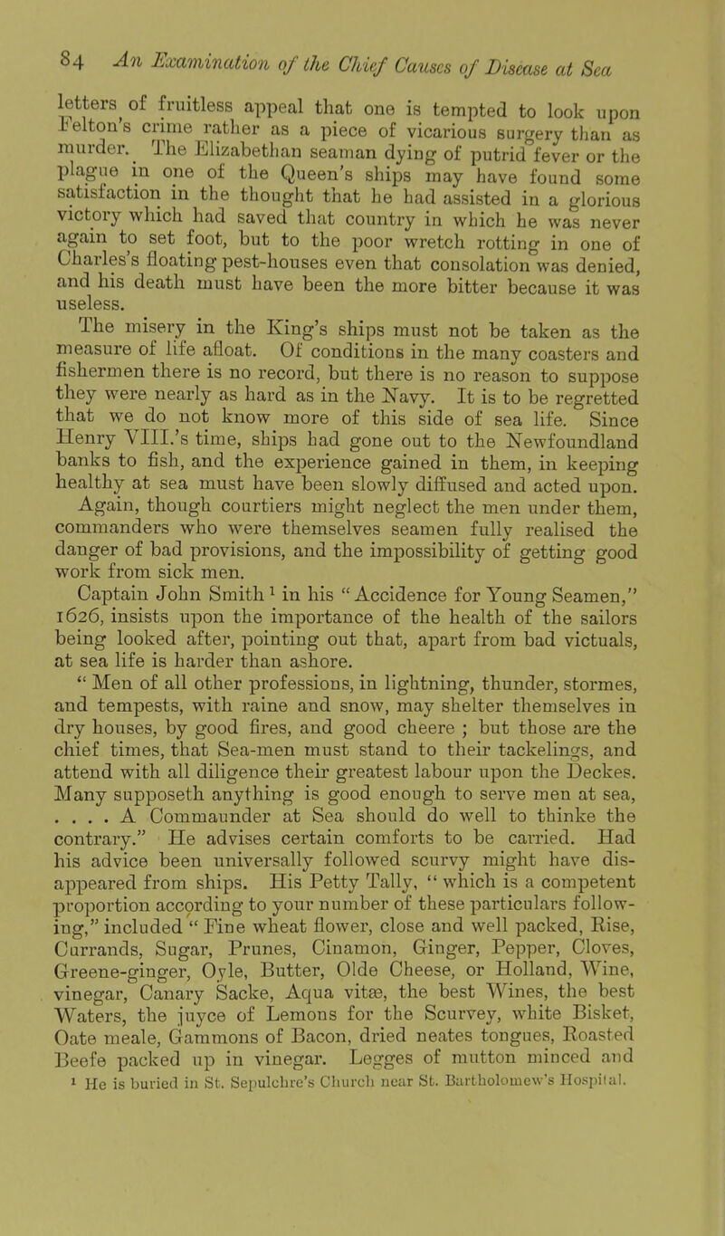 letters^ of fruitless appeal that one is tempted to look upon l^elton's crime rather as a piece of vicarious surgery than as murder. The Elizabethan seaman dying of putrid fever or the plague in one of the Queen's ships may have found some satisfaction in the thouglit that he had assisted in a glorious victory which had saved that country in which he was never again to set foot, but to the poor wretch rotting in one of Charles's floating pest-houses even that consolation was denied, and his death must have been the more bitter because it was useless. The misery in the King's ships must not be taken as the measure of life afloat. Of conditions in the many coasters and fishermen there is no record, but there is no reason to suppose they were nearly as hard as in the Navy. It is to be regretted that we do not know more of this side of sea life. Since Henry VIII.'s time, ships had gone out to the Newfoundland banks to fish, and the experience gained in them, in keeping healthy at sea must have been slowly diffused and acted upon. Again, though courtiers might neglect the men under them, commanders who were themselves seamen fully realised the danger of bad provisions, and the impossibility of getting good work from sick men. Captain John Smith ^ in his Accidence for Young Seamen, 1626, insists upon the importance of the health of the sailors being looked after, pointing out that, apart from bad victuals, at sea life is harder than ashore.  Men of all other professions, in lightning, thunder, stormes, and tempests, with raine and snow, may shelter themselves in dry houses, by good fires, and good cheere ; but those are the chief times, that Sea-men must stand to their tackelings, and attend with all diligence their greatest labour upon the Deckes. Many supposeth anything is good enough to serve men at sea, . . . . A Commaunder at Sea should do well to thinke the contrary. He advises certain comforts to be carried. Had his advice been universally followed scurvy might have dis- appeared from ships. His Petty Tally,  which is a competent proportion according to your number of these particulai's follow- ing, included  Fine wheat flower, close and well packed, Rise, Currands, Sugar, Prunes, Cinamon, Ginger, Pepper, Cloves, Greene-ginger, Oyle, Butter, Olde Cheese, or Holland, Wine, vinegar, Canary Sacke, Aqua vitae, the best Wines, the best Waters, the juyce of Lemons for the Scurvey, white Bisket, Gate meale. Gammons of Bacon, dried neates tongues. Roasted Beefe packed up in vinegar. Legges of mutton minced and 1 He is buried in St. Sepulcliie's Cluircli near St. Bartholomew's Ho.'spiial.