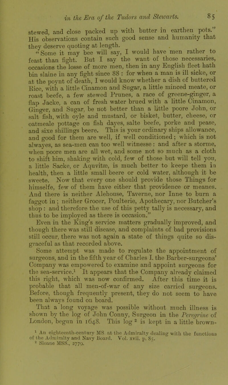 Btewed, and close packed up with butter in earthen pots. His observations contain such good sense and humanity that they deserve quoting at length.  Some it may bee will say, I would have men rather ^ to feast than fight. But I say the want of those necessaries, occasions the losse of more men, then in any English fleet hath bin slaine in any fight since 88 : for when a man is ill sicke, or at the poynt of death, I would know whether a dish of buttered liice, with a little Cinamon and Sugar, a little minced meate, or roast beefe, a few stewed Prunes, a race of greene-ginger, a flap Jacke, a can of fresh water brued with a little Cinamon, Ginger, and Sugar, be not better than a little poore John, or salt fish, with oyle and mustard, or bisket, butter, cheese, or oatraeale pottage on fish dayes, salte beefe, porke and pease, and sixe shillings beere. This is your ordinary ships allowance, and good for them are well, if well conditioned; which is not alwayes, as sea-men can too well witnesse: and after a stornie, when poore men are all wet, and some not so much as a cloth to shift him, shaking with cold, few of those but will tell you, a little Sacke, or Aquvitae, is much better to keepe them ia health, then a little small beere or cold water, although it be sweete. Now that every one should provide those Things for himselfe, few of them have either that providence or meanes. And there is neither Alehouse, Taverne, nor Inne to burn a faggot in ; neither Grocer, Poulterie, Apothecary, nor Butcher's sliop : and therefore the use of this petty tally is necessary, and thus to be imployed as there is occasion. Even in the King's service matters gradually improved, and though there was still disease, and complaints of bad provisions still occur, there was not again a state of things quite so dis- graceful as that recorded above. Some attempt was made to regulate the appointment of surgeons, and in the fifth year of Charles I. the Barber-surgeons' Company was empowered to examine and appoint surgeons for the sea-service.^ It appears that the Company already claimed this right, which was now confirmed. After this time it is probable that all men-of-war of any size carried surgeons. Before, though frequently present, they do not seem to have been always found on board. That a long voyage was possible without much illness is shown by the log of John Conny, Surgeon in the rercgrinc of London, begun in 1648. This log 2 is kept in a little brown- 1 An eip:htocnth-century MS at the Admiralty dealing witli the functions of the Admiralty and Navy Board. Vol. xvii. p. 85. Sloane MSS., 2779.