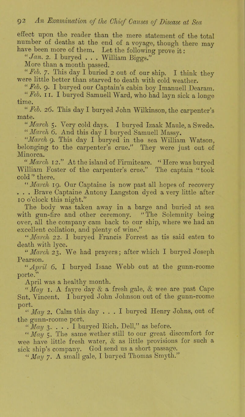 effect upon the reader than the mere statement of the total number of deaths at the end of a voyage, though there may have been more of them. Let the following prove it: Jan. 2. I buryed . . . William Biggs. More than a month passed.  Feh. y. This day I buried 2 out of our ship. I think they were little better than starved to death with cold weather.  Feb. 9. I buryed our Captain's cabin boy Imanuell Dearam. _ Feb. 11. I buryed Samuell Ward, who had layn sick a longe time.  Feb. 26. This day I buryed John Wilkinson, the carpenter's mate. March 5. Very cold days. I buryed Izaak Maule, a Swede.  March 6. And this day I buryed Samuell Massy. March 9. This day I buryed in the sea William Watson, belonging to the carpenter's crue. They were just out of Minorca.  March 12. At the island of Firmiteare.  Here was buryed William Foster of the carpenter's crue. The captain took cold  there. March 19. Our Captaine is now past all hopes of recovery . . . Brave Captaine Antony Langston dyed a very little after 10 o'clock this night. The body was taken away in a barge and buried at sea with gun-fire and other ceremony.  The Solemnity being over, all the company cam back to our ship, where we had an excellent collation, and plenty of wine. •March 22. I buryed Francis Forrest as tis said eaten to death with lyce.  March 22,. We had prayers; after which I buryed Joseph Pearson. April 6. I buryed Isaac Webb out at the gunn-roome porte. April was a healthy month. May I. A fayre day & a fresh gale, & wee are past Cape Snt. Vincent. I buryed John Johnson out of the gunn-roome port.  May 2. Calm this day ... I buryed Henry Johns, out of the gunn-roome port. May 3. ... I buryed Rich. Dell, as before. ''May 5. The same wether still to our great discomfort for wee have little fresh water, & as little provisions for such a sick ship's company. God send us a short passage. May 7. A small gale, I buryed Thomas Smyth.