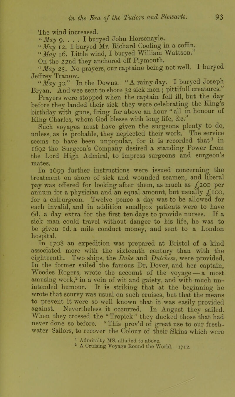 The wind increased. 3fay 9. ... I bnryed John Horsenayle.  3fay 12. I buryed Mr. Richard Cooling in a coffin. May 16. Little wind, I buryed William Wattson. On the 22nd they anchored off Plymouth. May 25. No prayers, our captaine being not well. I buryed Jeffrey Tranow. May 30. In the Downs. A rainy day. I bnryed Joseph Bryan. And wee sent to shore 32 sick men ; pittifuU creatures. Prayers were stopped when the captain fell ill, but the day before they landed their sick they were celebrating the King's birthday with guns, firing for above an hour  all in honour of King Charles, whom God blesse with long life, &c. Such voyages must have given the surgeons plenty to do, unless, as is probable, they neglected their work. The service seems to have been unpopular, for it is recorded that^ in 1692 the Surgeon's Company desired a standing Power from the Lord High Admiral, to impress surgeons and surgeon's mates. In 1699 further instructions were issued concerning the treatment on shore of sick and wounded seamen, and liberal pay was offered for looking after them, as much as £200 per annum for a physician and an equal amount, but usually £100, for a chirurgeon. Twelve pence a day was to be allowed for each invalid, and in addition smallpox patients were to have 6d. a day extra for the first ten days to provide nurses. If a sick man could travel without danger to his life, he was to be given id. a mile conduct money, and sent to a London hospital. In 1708 an expedition was prepared at Bristol of a kind associated more with the sixteenth century than with the eighteenth. Two ships, the DuJce and Dutchess, were provided. In the former sailed the famous Dr. Dover, and her captain, Woodes Rogers, wrote the account of the voyage — a most amusing work,^ in a vein of wit and gaiety, and with much un- intended humour. It is striking that at the beginning he wrote that scurvy was usual on such cruises, but that the means to prevent it were so well known that it was easily provided against. Nevertheless it occurred. In August they sailed. When they crossed the Tropick they ducked those that had never done so before.  This prov'd of great use to our fresh- water Sailors, to recover the Colour of their Skins which were * Admiralty MS. alluded to above. 2 A Cruising Voyage Round the World. 1712.