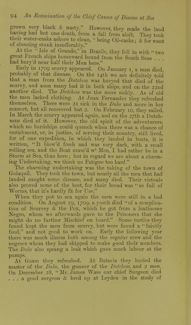 grown very black & nasty. However, they made the land haviug had but one death, from a fall from aloft. They took their water-casks ashore to clean,  being Oil-casks; & for want of cleaning stunk insufferably. At the Isle of Grande, in Brazile, they fell in with two great French ships homeward bound from the South Seas had bury'd near half their Men here. Early in 1709 scurvy appeared. On January i, a man died, probably of that disease. On the 14th we are definitely told that a man from the JDutckcss was buryed that died of the scurvy, and soon many had it in both ships, and on the 22nd another died. The Dutchess was the more sickly. As of old the men lacked clothing. At Juan Fernandez they refreshed themselves. There were 21 sick in the Duke and more in her consort, but all recovered but 2. On February 10, they sailed. In March the scurvy appeared again, and on the 27th a Dutch- man died of it. However, the old spirit of the adventurers, which no hardships could quench when there was a chance of enrichment, or, in justice, of serving their country, still lived, for of one expedition, in which they landed in boats, it is written, It blow'd fresh and was very dark, with a small rolling sea, and the Boat crara'd w*^ Men, I had rather be in a Storm at Sea, than here ; but in regard we are about a charm- ing Undertaking, we think no Fatigue too hard. The charming undertaking was the taking of the town of Guiaquil. They took the town, but nearly all the men that had landed caught some disease, and many died. Their victuals also proved none of the best, for their bread was  so full of Worms, that it's hardly fit for Use. When they put to sea again the men were still in a bad condition. On August 29, 1709, a youth died of a complica- tion of Scurvey & the Pox, which he got from a loathsome Negro, whom we afterwards gave to the Pi'isoners that she might do no further Mischief on board. Some turtles they found kept the men from scurvy, but were found a  faintly food, and not good to work on. Early the following year there was much illness both among the regular crew and the negroes whom they had shipped to make good their numbers. The Duke also sprang a leak which gave much labour at the pumps. At Guam they refreshed. At Batavia they buried the master of the Duke, the gunner of the Dutchess, and 2 men. On December 28, Mr. James Wase our chief Surgeon died . . . a good surgeon & bred up at Leydeu in the study of