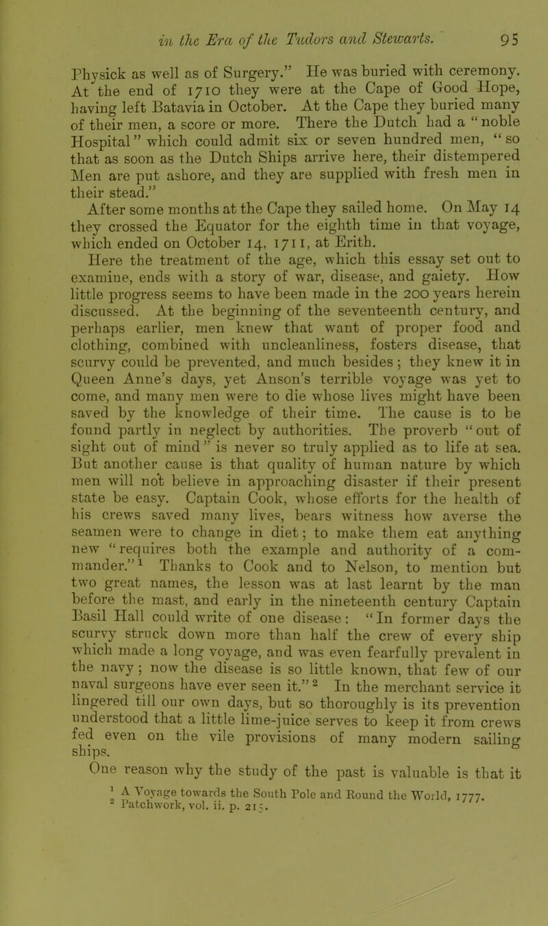 Physick as well as of Surgery. He was buried with ceremony. At the end of 1710 they were at the Cape of Good Hope, having left Batavia in October. At the Cape they buried many of their men, a score or more. There the Dutch had a  noble Hospital which could admit six or seven hundred men,  so that as soon as the Dutch Ships arrive here, their distempered Men are put ashore, and they are supplied with fresh men in their stead. After some months at the Cape they sailed home. On May 14 they crossed the Equator for the eighth time in that voyage, which ended on October 14, 1711, at Erith. Here the treatment of the age, which this essay set out to examine, ends with a story of war, disease, and gaiety. How little progress seems to have been made in the 200 years herein discussed. At the beginning of the seventeenth century, and perhaps earlier, men knew that want of proper food and clothing, combined with uncleanliness, fosters disease, that scurvy could be prevented, and much besides; they knew it in Queen Anne's days, yet Anson's terrible voyage was yet to come, and many men were to die whose lives might have been saved by the knowledge of their time. The cause is to be found partly in neglect by authorities. The proverb  out of sight out of mindis never so truly applied as to life at sea. But another cause is that quality of human nature by which men will no't believe in approaching disaster if their present state be easy. Captain Cook, whose efforts for the health of his crews saved many lives, bears witness how averse the seamen were to change in diet; to make them eat anything new requires both the example and authority of a com- mander.^ Thanks to Cook and to Nelson, to mention but two great names, the lesson was at last learnt by the man before the mast, and early in the nineteenth century Captain Basil Hall could write of one disease: In former days the scurvy struck down more than half the crew of every ship which made a long voyage, and was even fearfully prevalent in the navy; now the disease is so little known, that few of our naval surgeons have ever seen it. ^ In the merchant service it lingered till our own days, but so thoroughly is its prevention understood that a little lime-juice serves to keep it from crews fed even on the vile provisions of many modern sailing ships. One reason why the study of the past is valuable is that it J A Voyage towards the South Pole and Kound the World, 1777. 2 Patchwork, vol. ii. p. 215.
