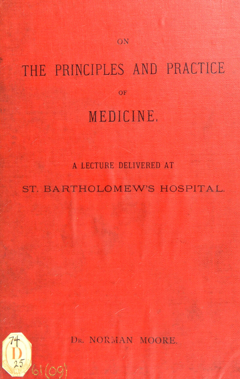 ON THE PRINCIPLES AND PRACTICE OF MEDICINE. A LECTURE DELIVERED AT ST. BARTHOLOMEW'S HOSPITAL. Dk. NORMAN MOOR I