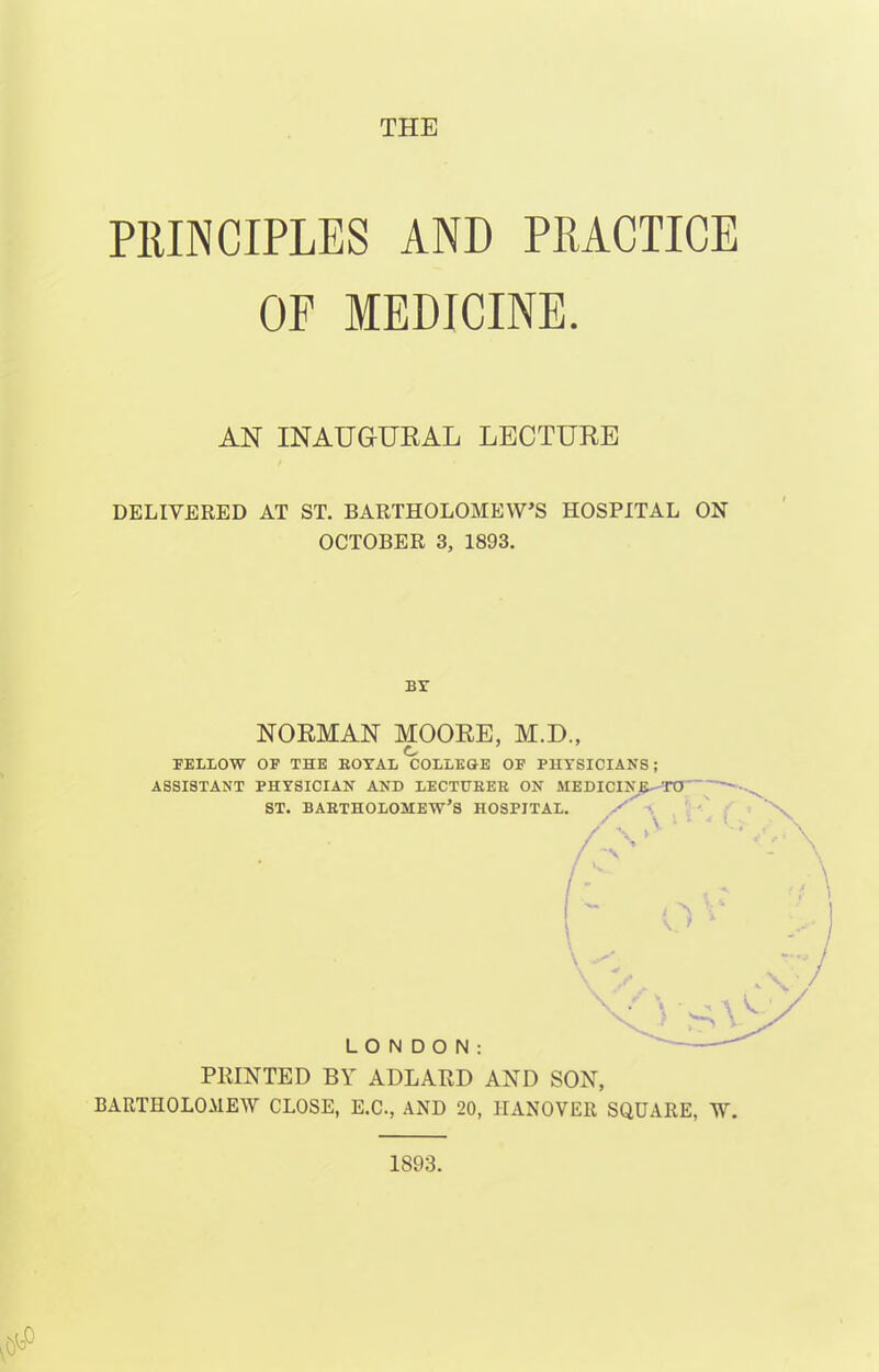 THE PRINCIPLES AND PRACTICE OF MEDICINE. AN INAUGURAL LECTURE DELIVERED AT ST. BARTHOLOMEW'S HOSPITAL ON OCTOBER 3, 1893. BY NORMAN MOORE, M.D., FELLOW OF THE BOYAL COLLEGE OF PHYSICIANS; ASSISTANT PHYSICIAN AND LECTUBEB ON MEDICINE—TO- ST. BAETHOLOMEW'S HOSPITAL. LONDON: PRINTED BY ADLARD AND SON, BARTHOLOMEW CLOSE, E.C., AND 20, HANOVER SQUARE, W. 1893.