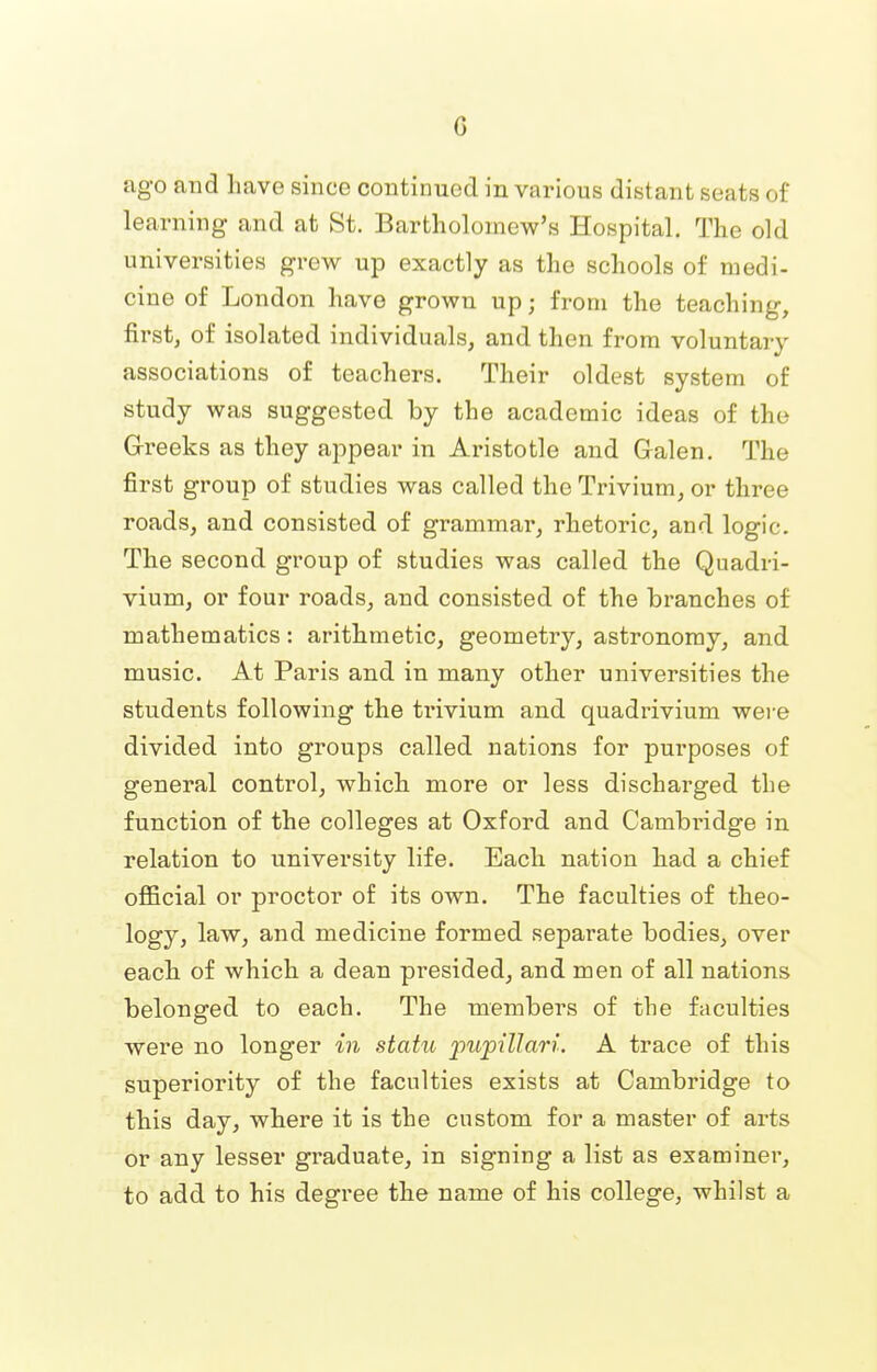 ago and have since continued in various distant seats of learning and at St. Bartholomew's Hospital. The old universities grew up exactly as the schools of medi- cine of London have grown up; from the teaching, first, of isolated individuals, and then from voluntary associations of teachers. Their oldest system of study was suggested by the academic ideas of the Greeks as they appear in Aristotle and Galen. The first group of studies was called the Trivium, or three roads, and consisted of grammar, rhetoric, and logic. The second group of studies was called the Quadri- vium, or four roads, and consisted of the branches of mathematics: arithmetic, geometry, astronomy, and music. At Paris and in many other universities the students following the trivium and quadrivium were divided into groups called nations for purposes of general control, which more or less discharged the function of the colleges at Oxford and Cambridge in relation to university life. Each nation had a chief official or proctor of its own. The faculties of theo- logy, law, and medicine formed separate bodies, over each of which a dean presided, and men of all nations belonged to each. The members of the faculties were no longer in statu pupillam. A trace of this superiority of the faculties exists at Cambridge to this day, where it is the custom for a master of arts or any lesser graduate, in signing a list as examiner, to add to his degree the name of his college, whilst a