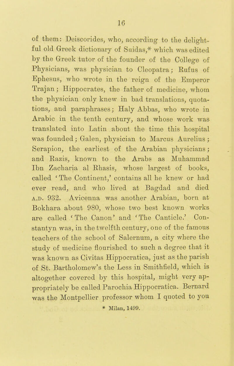 10 of them: Deiscorides, who, according to the delight- ful old Greek dictionary of Siridas,* which was edited by the Greek tutor of the founder of the College of Physicians, was physician to Cleopatra; Rufus of Ephesus, who wrote in the reign of the Emperor Trajan j Hippocrates, the father of medicine, whom the physician only knew in bad translations, quota- tions, and paraphrases; Haly Abbas, who wrote in Arabic in the tenth century, and whose work was translated into Latin about the time this hospital was founded; Galen, physician to Marcus Aurelius ; Serapion, the earliest of the Arabian physicians; and Razis, known to the Arabs as Muhammad Ibn Zacharia al Rhasis, whose largest of books, called ' The Continent/ contains all he knew or had ever read, and who lived at Bagdad and died a.d. 932. Avicenna was another Arabian, born at Bokhara about 980, whose two best known works are called ' The Canon' and 'The Canticle.' Con- stantyn was, in the twelfth century, one of the famous teachers of the school of Salernum, a city where the study of medicine flourished to such a degree that it was known as Civitas Hippocratica, just as the parish of St. Bartholomew's the Less in Smithfield, which is altogether covered by this hospital, might very ap- propriately be called Parochia Hippocratica. Bernard was the Montpellier professor whom I quoted to you * Milan, 1499.