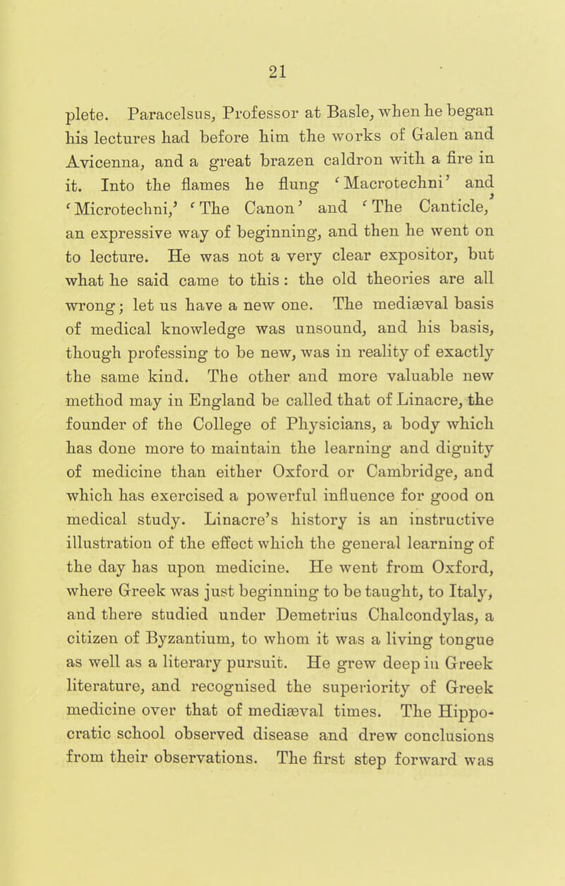 plete. Paracelsus, Professor at Basle, when lie began his lectures had before him the works of Galen and Avicenna, and a great brazen caldron with a fire in it. Into the flames he flung ' Macrotechni' and ' Microtechni/ ' The Canon' and 'The Canticle, an expressive way of beginning, and then he went on to lecture. He was not a very clear expositor, but what he said came to this : the old theories are all wrong; let us have a new one. The mediaeval basis of medical knowledge was unsound, and his basis, though professing to be new, was in reality of exactly the same kind. The other and more valuable new method may in England be called that of Linacre, the founder of the College of Physicians, a body which has done more to maintain the learning and dignity of medicine than either Oxford or Cambridge, and which has exercised a powerful influence for good on medical study. Linacre's history is an instructive illustration of the effect which the general learning of the day has upon medicine. He went from Oxford, where Greek was just beginning to be taught, to Italy, and there studied under Demetrius Chalcondylas, a citizen of Byzantium, to whom it was a living tongue as well as a literary pursuit. He grew deep in Greek literature, and recognised the superiority of Greek medicine over that of mediaeval times. The Hippo- cratic school observed disease and drew conclusions from their observations. The first step forward was