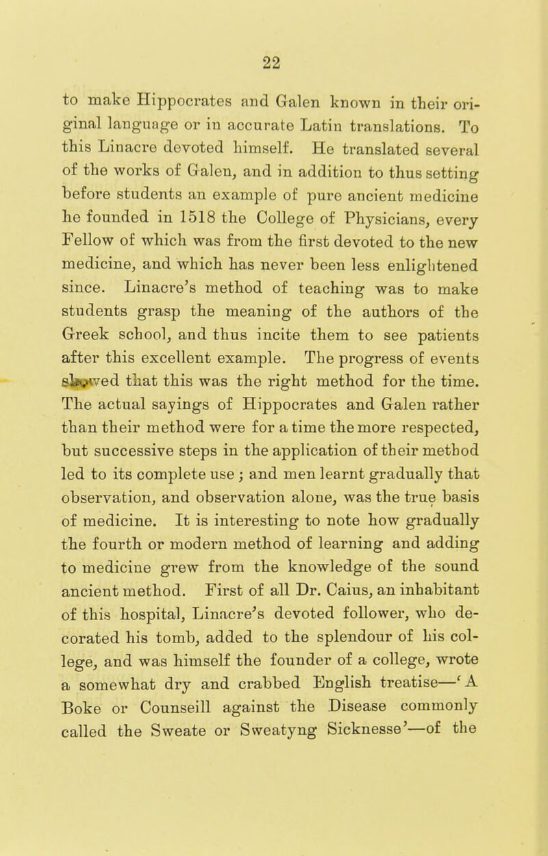 to make Hippocrates and Galen known in their ori- ginal language or in accurate Latin translations. To this Linacre devoted himself. He translated several of the works of Galen, and in addition to thus setting before students an example of pure ancient medicine he founded in 1518 the College of Physicians, every Fellow of which was from the first devoted to the new medicine, and which has never been less enlightened since. Linacre's method of teaching was to make students grasp the meaning of the authors of the Greek school, and thus incite them to see patients after this excellent example. The progress of events allowed that this was the right method for the time. The actual sayings of Hippocrates and Galen rather than their method were for a time the more respected, but successive steps in the application of their method led to its complete use ; and men learnt gradually that observation, and observation alone, was the true basis of medicine. It is interesting to note how gradually the fourth or modern method of learning and adding to medicine grew from the knowledge of the sound ancient method. First of all Dr. Caius, an inhabitant of this hospital, Linacre's devoted follower, who de- corated his tomb, added to the splendour of his col- lege, and was himself the founder of a college, wrote a somewhat dry and crabbed English treatise—f A Boke or Counseill against the Disease commonly called the Sweate or Sweatyng Sicknesse'—of the