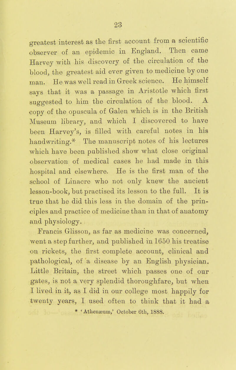 greatest interest as the first account from a scientific observer of an epidemic in England. Then came Harvey with his discovery of the circulation of the blood, the greatest aid ever given to medicine by one man. He was well read in Greek science. He himself says that it was a passage in Aristotle which first suggested to him the circulation of the blood. A copy of the opuscula of Galen which is in the British Museum library, and which I discovered to have been Harvey's, is filled with careful notes in his handwriting.* The manuscript notes of his lectures which have been published show what close original observation of medical cases he had made in this hospital and elsewhere. He is the first man of the school of Linacre who not only knew the ancient lesson-book, but practised its lesson to the full. It is true that he did this less in the domain of the prin- ciples and practice of medicine than in that of anatomy and physiology. Francis Glisson, as far as medicine was concerned, went a step further, and published in 1650 his treatise on rickets, the first complete account, clinical and pathological, of a disease by an English physician. Little Britain, the street which passes one of our gates, is not a very splendid thoroughfare, but when I lived in it, as I did in our college most happily for twenty years, I used often to think that it had a * ' Athenseuui,' October 6th, 1888.