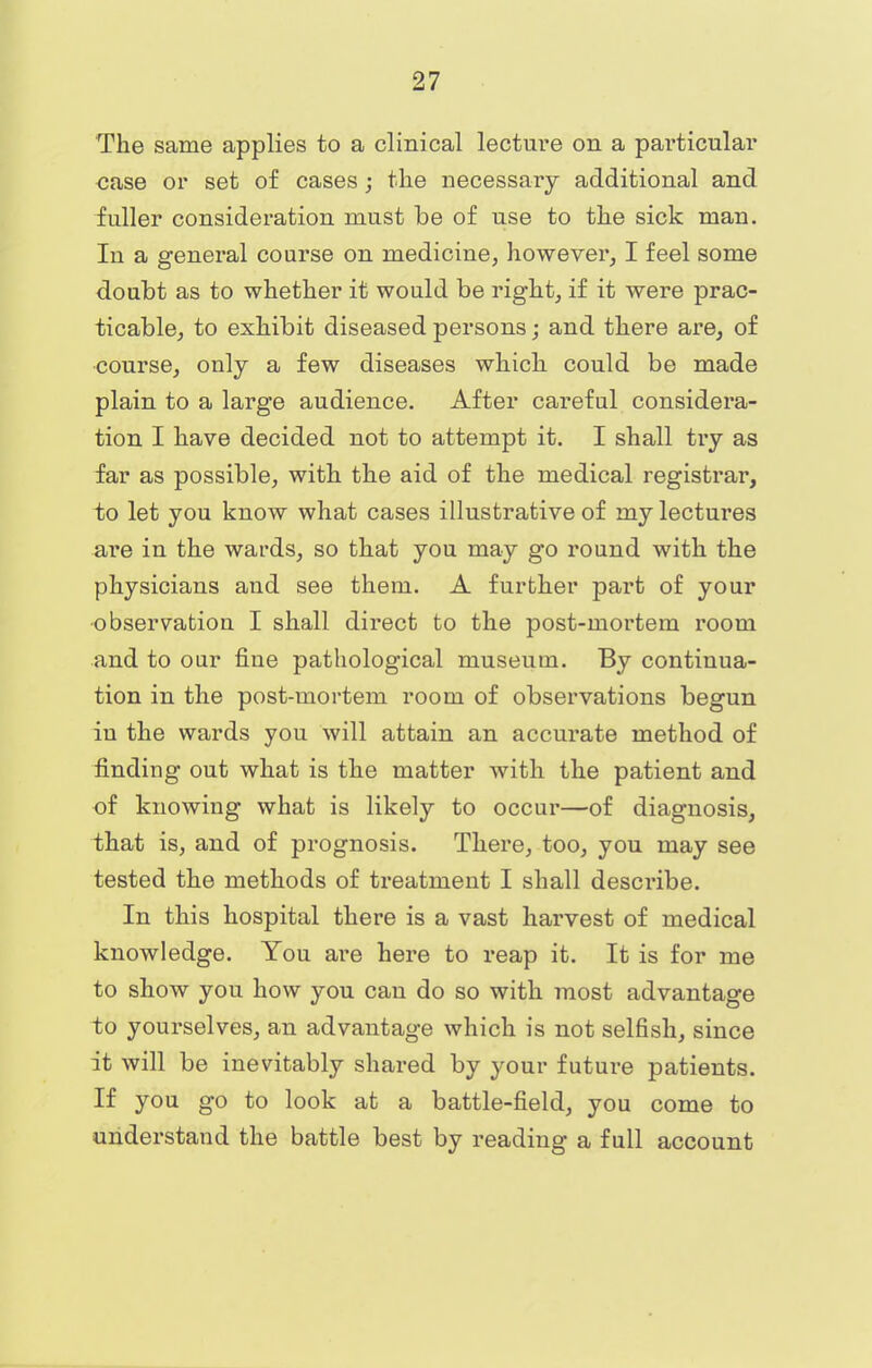 The same applies to a clinical lecture on a particular case or set of cases; the necessary additional and fuller consideration must be of use to the sick man. In a general course on medicine, however, I feel some doubt as to whether it would be right, if it were prac- ticable, to exhibit diseased persons; and there are, of course, only a few diseases which could be made plain to a large audience. After careful considera- tion I have decided not to attempt it. I shall try as far as possible, with the aid of the medical registrar, to let you know what cases illustrative of my lectures are in the wards, so that you may go round with the physicians and see them. A further part of your observation I shall direct to the post-mortem room and to our fine pathological museum. By continua- tion in the post-mortem room of observations begun in the wards you will attain an accurate method of finding out what is the matter with the patient and of knowing what is likely to occur—of diagnosis, that is, and of prognosis. There, too, you may see tested the methods of treatment I shall describe. In this hospital there is a vast harvest of medical knowledge. You are here to reap it. It is for me to show you how you can do so with most advantage to yourselves, an advantage which is not selfish, since it will be inevitably shared by your future patients. If you go to look at a battle-field, you come to understand the battle best by reading a full account