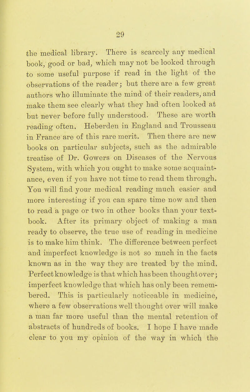 the medical library. There is scarcely any medical book, good or bad, which may not be looked through to some useful purpose if read in the light of the observations of the reader; but there are a few great authors who illuminate the mind of their readers, and make them see clearly what they had often looked at but never before fully understood. These are worth reading often. Heberden in England and Trousseau in France are of this rare merit. Then there are new books on particular subjects, such as the admirable treatise of Dr. Gowers on Diseases of the Nervous System, with which you ought to make some acquaint- ance, even if you have not time to read them through. You will find your medical reading much easier and more interesting if you can spare time now and then to read a page or two in other books than your text- book. After its primary object of making a man ready to observe, the time use of reading in medicine is to make him think. The difference between perfect and imperfect knowledge is not so much in the facts known as in the way they are treated by the mind. Perfect knowledge is that which has been thought over; imperfect knowledge that which has only been remem- bered. This is particularly noticeable in medicine, where a few observations well thought over will make a man far more useful than the mental retention of abstracts of hundreds of books. I hope I have made clear to you my opinion of the way in which the