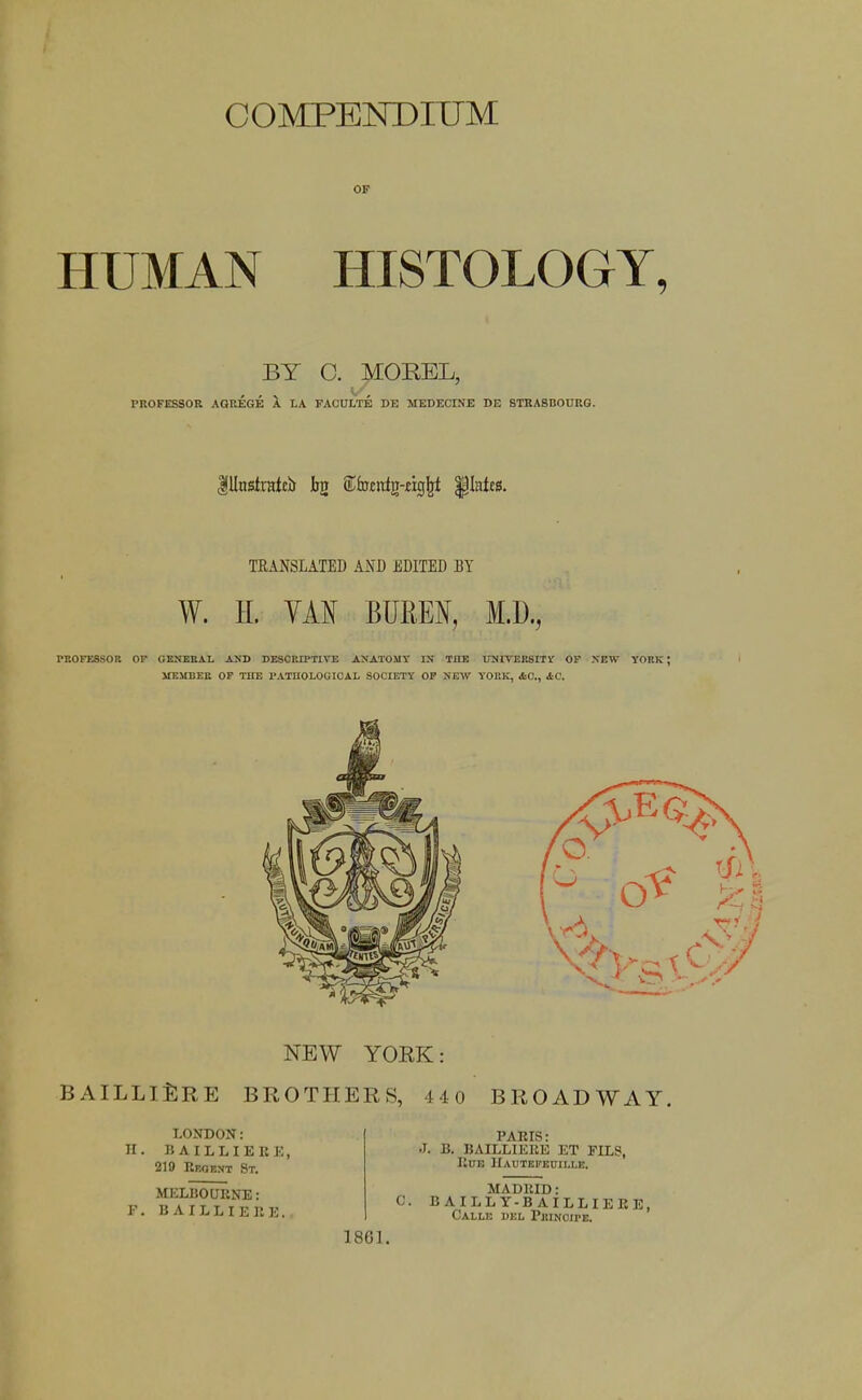 OF HUMAN HISTOLOGY, BY C. MOREL, PROFESSOR AQREGE A LA FAGULTE DE MEDECINE DE STBASnOtJRG. TRANSLATED AND EDITED BY W. H. VAN BUREN, M.D., TROFESSOR OP GENEBAI. AND DESCRIPTira AXATOMT IN TILE 17N1TER8ITV OP XETV YORK; MEMBER OP TUE I'ATnOLOU ICAL SOCIETY OF SEW YORK, &0., iC. B AILLlfiRE LONDON: n. BAILLIEEE, 219 Reoext St. MELBOURNE: F. BAILLIERE. 0 BROADWAY. PARIS: .1. B. BAILLlKliK ET FILS, Rub IIautei'kitii.i.e. MADRID: C. B AILLY-B AILLIERE, Calle del Pjiinoipe. 1861. NEW YOEK: BROTHERS, 4 4