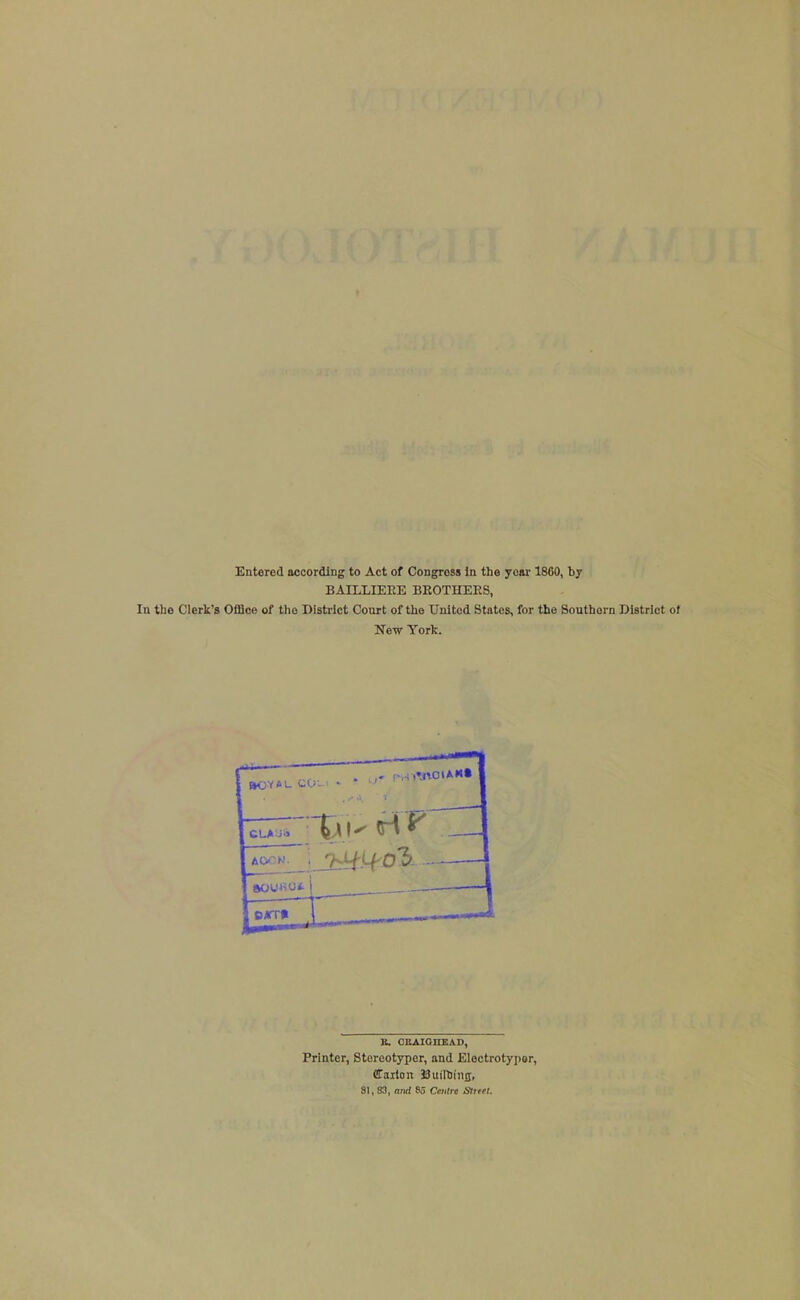 Entered accordlDg to Act of Congress In the year 1860, by BAILLIEEE BEOTHEES, In the Clerk's Office of the District Court of the United States, for the Southern District of New York. E. OEAIOnKAD, Printer, Stereotyper, and Electrotypor, CTaxtan Builliiiiji, 81, 83, o;irf 85 Ceiilic SIrrel.