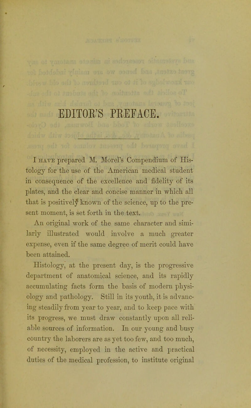 EDITOR'S PREFACE. I HAVE prepared M. Morel's Compendium of His- tology for tlie use of the American medical student in consequence of tlie excellence and fidelity of its plates, and tlie clear and concise manner in whicli all that is positively known of the science, up to the pre- sent moment, is set forth in the text. An original work of the same character and simi- larly illustrated would involve a much greater expense, even if the same degree of merit could have been attained. Histology, at the present day, is the progressive de2:)artment of anatomical science, and its rapidly accumulating facts form the basis of modern physi- ology and pathology. Still in its youth, it is advanc- ing steadily from year to year, and to keep pace with its progress, we must draw constantly upon all reli- able sources of information. In our young and busy country the laborers are as yet too few, and too much, of necessity, employed in the active and practical duties of the medical profession, to institute original