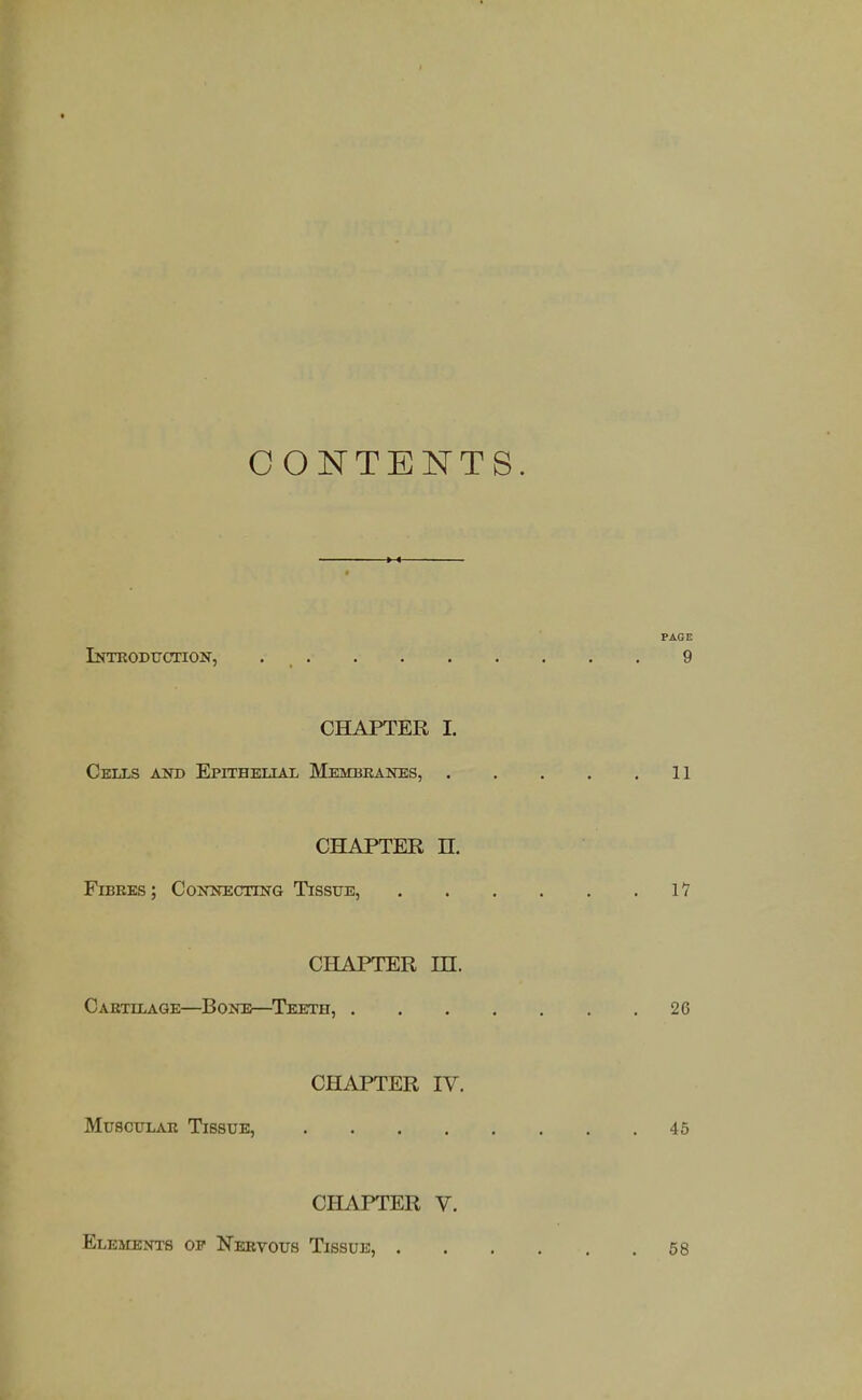 CONTENTS. PAGE iNTEODtrCTION, 9 CHAPTER I. Cells Am> Epithet.tat, Meimbeanes, 11 CHAPTER n. Fibres; CoJOtECxmG Tissue, 11 CHAPTER m. Cartilage—Bone—Teeth, 26 CHAPTER IV. Muscitlak Tissue, 45 CHAPTER V. Elements op Nervous Tissue, 58