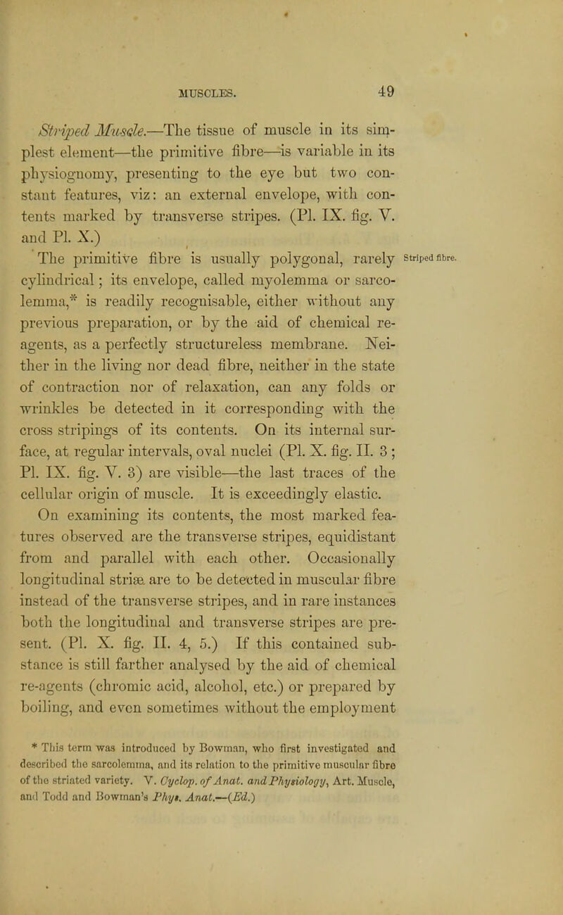 Striped Mu-sole.—The tissue of muscle in its sin^- plest element—the primitive fibre—^is variable in its physiognomy, presenting to the eye but two con- stant features, viz: an external envelope, with con- tents marked by transverse stripes. (PL IX. fig. V. and PI. X.) The primitive fibre is usually polygonal, rarely cylindrical; its envelope, called myolemma or sarco- lemma,* is readily recognisable, either without any previous preparation, or by the aid of chemical re- agents, as a perfectly structureless membrane. Nei- ther in the living nor dead fibre, neither in the state of contraction nor of relaxation, can any folds or wrinkles be detected in it corresponding with the cross stripings of its contents. On its internal sur- face, at regular intervals, oval nuclei (PL X. fig. II. 3 ; PL IX. fig. y. 3) are visible—the last traces of the cellular origin of muscle. It is exceedingly elastic. On examining its contents, the most marked fea- tures observed are the transverse stripes, equidistant from and parallel with each other. Occasionally longitudinal striae, are to be detected in muscular fibre instead of the transverse stripes, and in rare instances both the longitudinal and transverse stripes are pre- sent. (PL X. fig. II. 4, 5.) If this contained sub- stance is still farther analysed by the aid of chemical re-agents (chromic acid, alcohol, etc.) or prepared by boiling, and even sometimes without the employment * This term wag introduced by Bowman, who first investigated and described tlio sarcolemma, and its relation to tlie primitive muscular fibre of the striated variety. V. Cyclop. ofAnat. and Physiology., Art. Muscle, ami Todd and Bowman's Phyi. Anat.—{Ed.)